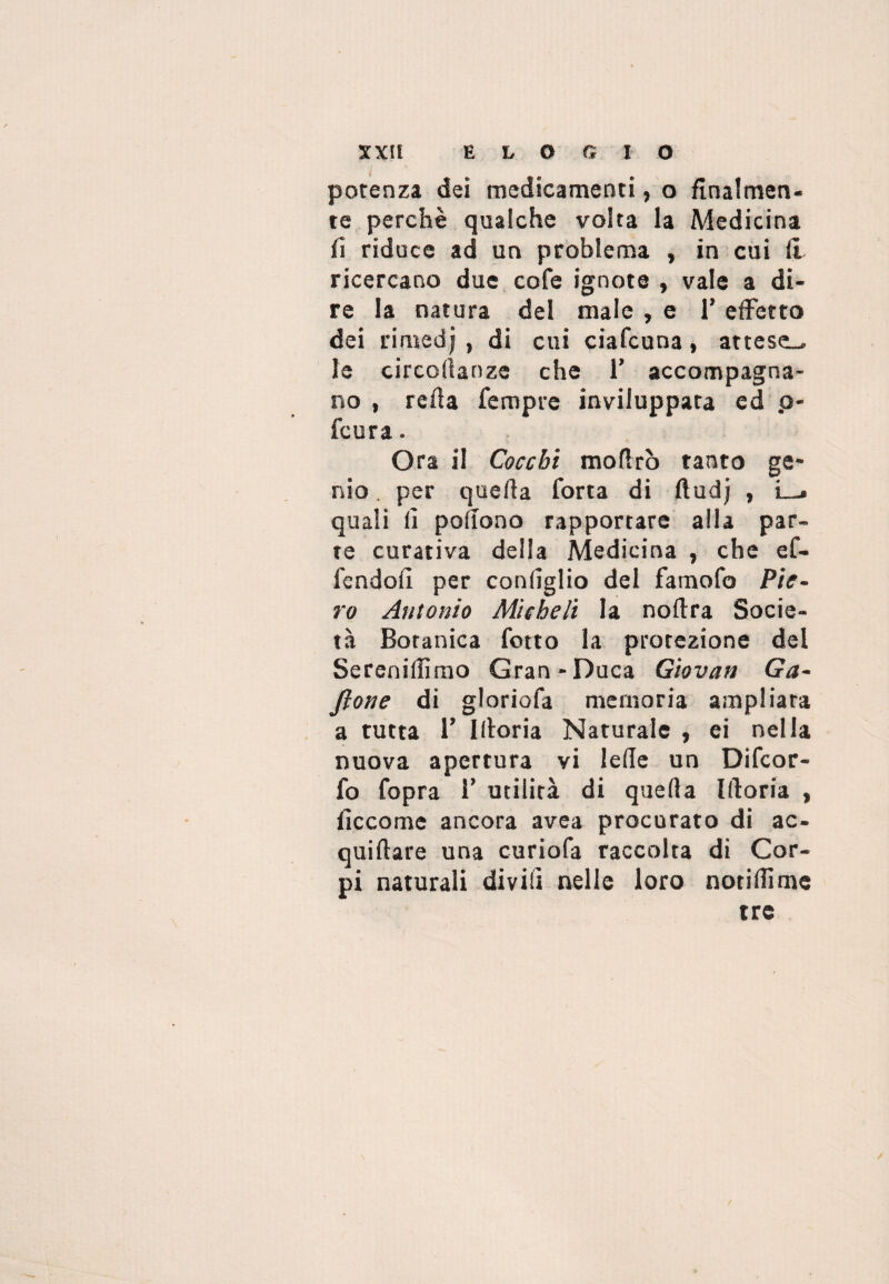 XXIf ELOGIO potenza dei medicamenti, o finalmen¬ te perchè qualche volta la Medicina fi riduce ad un problema , in cui li ricercano due cofe ignote , vale a di¬ re la natura del male , e 1* effetto dei rimedj , di cui ciafcuna, attese^ le circodanze che T accompagna¬ no , refi a Tempre inviluppata ed p- fcura. Ora il Cocchi moflrò tanto ge¬ nio . per quella Torta di ftudj , L_. quali li podono rapportare alla par¬ te curativa della Medicina , che eC- Tcndofi per conlìglio del TamoTo Pie¬ ro Antonio Micheli la nollra Socie¬ tà Botanica Tetto la protezione del Sereniamo Gran-Duca Giovati Ga- Jlone di glorioTa memoria ampliata a tutta r Illoria Naturale , ei nella nuova apertura vi lede un DiTcor- To Topra 1’ utilità di quella Illoria , iìccome ancora avea procurato di ac¬ quifere una curioTa raccolta di Cor¬ pi naturali divi lì nelle loro notidìme tre