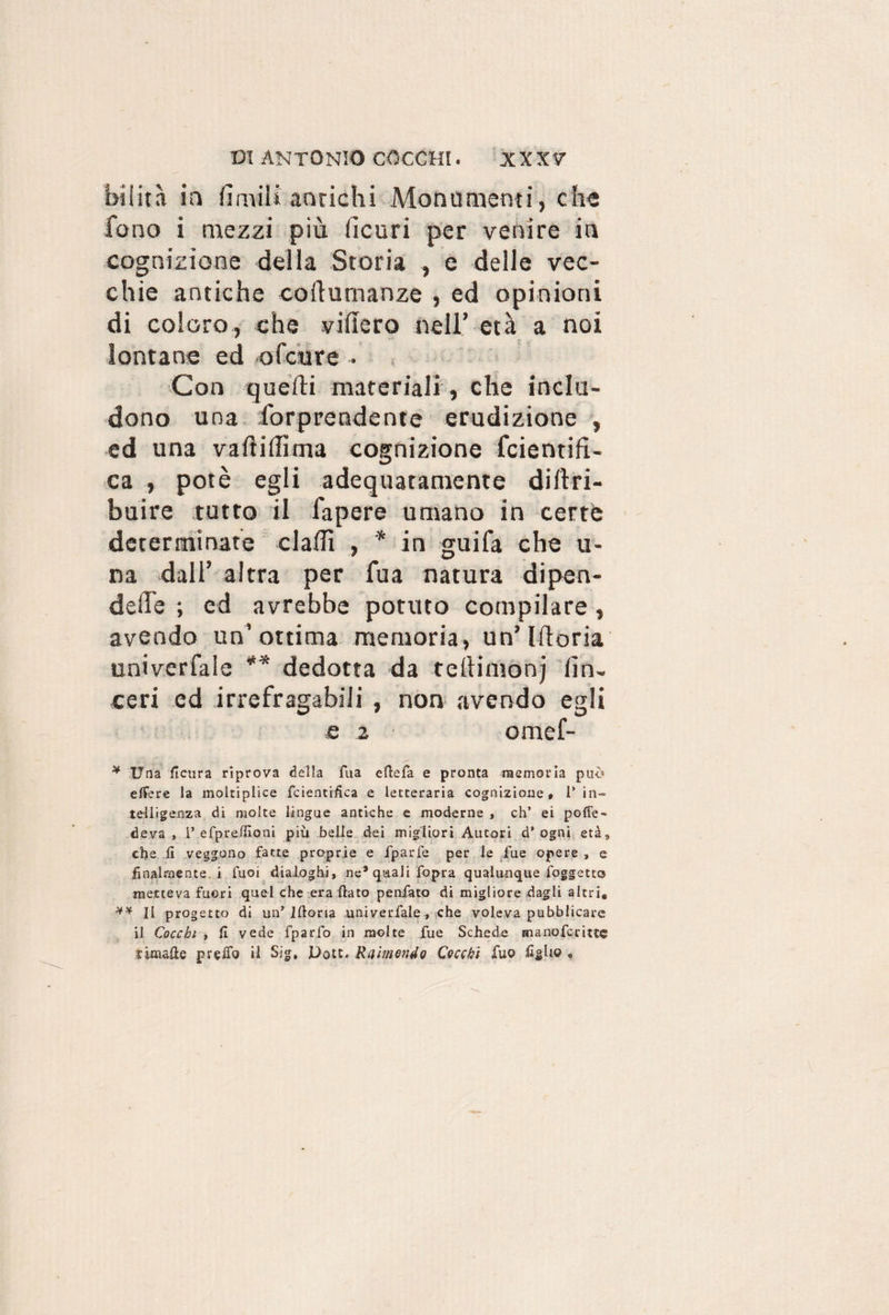 bilità io limili antichi Monumenti, che fono i mezzi più (icuri per venire in cognizione della Storia , e delle vec¬ chie antiche collumanze , ed opinioni di coloro, che videro nell’ età a noi lontane ed ofcure Con quelli materiali , che inclu¬ dono una forprendente erudizione , ed una vaftiditna cognizione fcientifi- ca , potè egli adequatamele diltri- buire tutto il fapere umano in certe determinate dadi , * in guifa che u- na dall’ altra per fua natura dipen- ded'e ; ed avrebbe potuto compilare, avendo un’ottima memoria, un’Idem univerfaie ** dedotta da tedimonj (in¬ ceri ed irrefragabili , non avendo egli e 2 omef- * Una llcura riprova della fua efiefa e pronta memoria può efFere la moitiplice fcientifica e letteraria cognizione* 1* in¬ telligenza di molte lingue antiche e moderne , eh* ei pofle- deva , 1’ efpreinoni più beile dei migliori Autori d’ ogni età, che fi veggono fatte proprie e fparfe per le fue opere , e finalmente, i Tuoi dialoghi, ne* quali fòpra qualunque foggetto metteva fuori quel che era fiato peniate di migliore dagli altri, ** Il progetto di un* Ifioria univerfaie, che voleva pubblicare il Cocchi , fi vede fparfo in molte fue Schede manoferittg t inmfie prefio il Sig, JDott. Rei mondo Cocchi Tuo figlio «