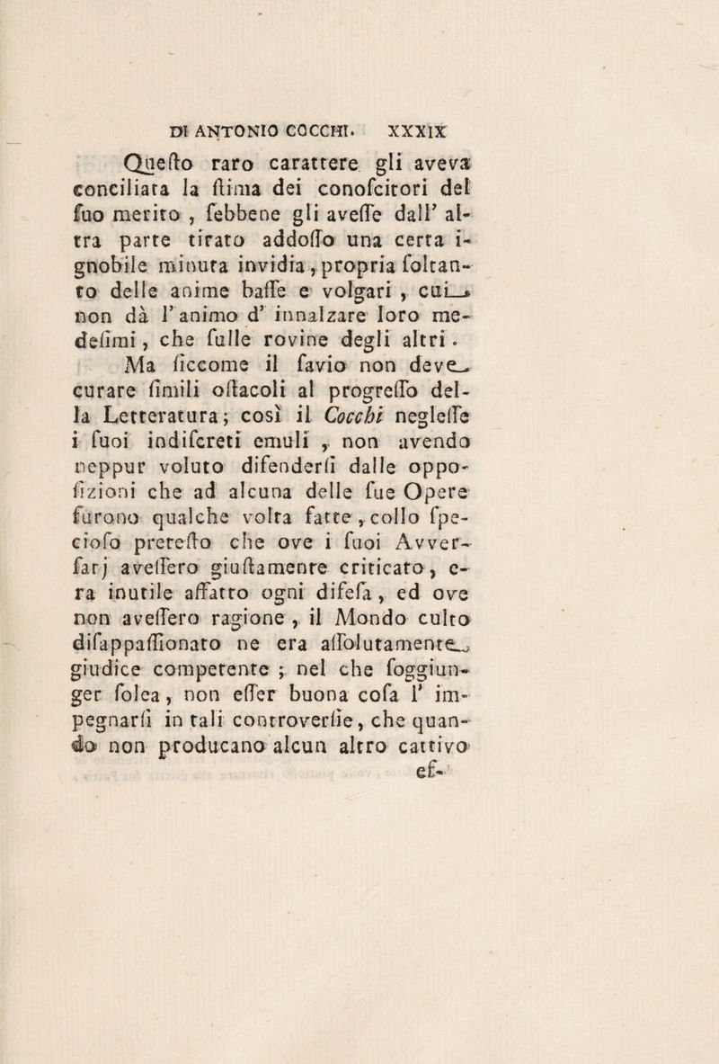 Quello raro carattere gli aveva; conciliata la Rima dei conofcitori del fuo merito , febbene gli avelie dall’ al¬ tra parte tirato addolTo una certa i- gnobile minuta invidia, propria foltan- to delie anime baile e volgari , cui—* non dà l’ animo d’ innalzare loro rae- deiimi, che falle rovine degli altri. Ma lìccome il favio non deve_> curare limili oilacoli al progrello del¬ la Letteratura; cosi il Cocchi negleile i Tuoi indiscreti emuli non avendo neppur voluto difenderli dalle oppo¬ sizioni che ad alcuna delle fue Opere furono qualche volta fatte , collo fpe- ciofo preredo che ove i fuoi Avver- farj avellerò giultamenre criticato, e- ra inutile affatto ogni difefa, ed ove non avellerò ragione , il Mondo culto difappadìonato ne era allo!inamente^ giudice competente ; nel che foggi un¬ ger folea, non eller buona cofa 1’ im¬ pegnarli in tali controverse, che quan-