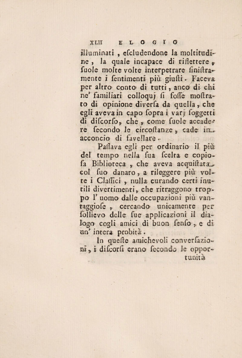 E L O G I O illuminati , efcludendone la moltitudi¬ ne , Ja quale incapace di riflettere ». fuole molte volte interpetrare finiltra- mente i lentimenti più giufti. Faceva per altro conto di tutti, anco di chi ne’ familiari colloqu; fi fofle moftra- to di opinione diverfa da quella, che egli aveva in capo fopra i varj foggetti di difcorfo, che , come fuole accade¬ re fecondo le circoflanze » cade in-, acconcio di favellare • Fallava egli per ordinario il più del tempo nella fu a fcelra e copio- fa Biblioteca , che aveva acquifiara^. col fuo danaro , a rileggere più vol¬ te i Claflìci , nulla curando certi inu¬ tili divertimenti, che ritraggono trop¬ po l’ uomo dalle occupazioni più van- taggiofe , cercando unicamente per follievo delle fu e applicazioni il dia¬ logo cogli amici di buon fenfo> e di on’ intera probità. In quelle amichevoli converfazio- sai », i difcorll erano fecondo le oppor¬ tunità