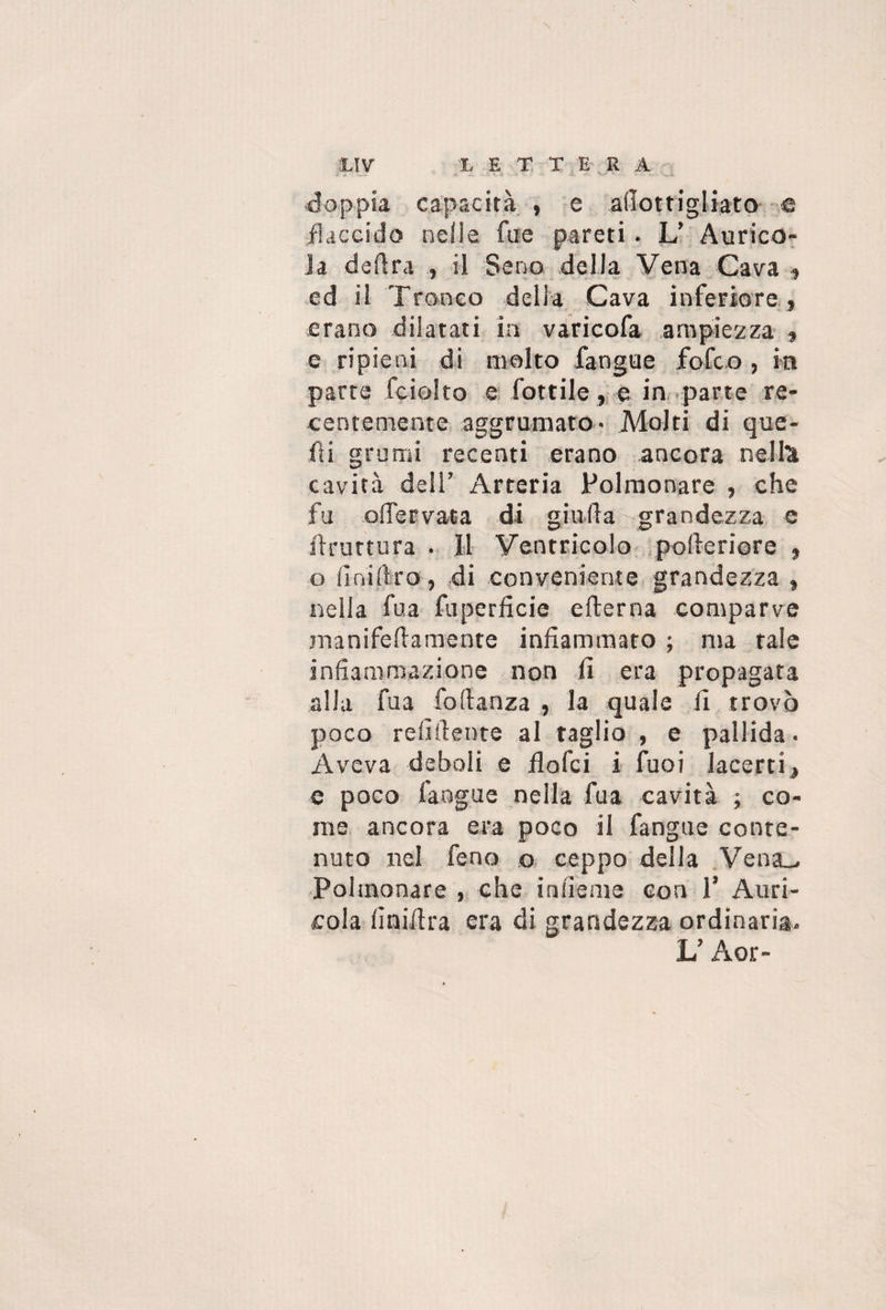 L E T T E R A XIV doppia capacità , e aììottigliato e flaccido nelle fue pareti. L’ Aurico¬ la delira , il Seno della Vena Cava , ed il Tronco della Cava inferiore , erano dilatati in varicofa ampiezza , e ripieni di molto fangue fofco, in parte fciolto e fiottile, e in parte re¬ centemente aggrumato- Molti di que¬ lli grumi recenti erano ancora nella cavità deli’ Arteria Polmonare , che fu odervata di giuda grandezza c (frutterà . Il Ventricolo polleriore , o li ni Uro, di conveniente grandezza , nella fu a fuperficie edema comparve manifedamente infiammato ; ma tale infiammazione non fi era propagata alla fua fodanza , la quale li trovò poco relìdente al taglio , e pallida - Aveva deboli e fiofci i fuoi lacerti, e poco fangue nella fua cavità ; co¬ me ancora era poco il fangue conte¬ nuto nel feno o ceppo della Venóu Polmonare , che infieme con 1’ Auri¬ cola linidra era di grandezza ordinaria.