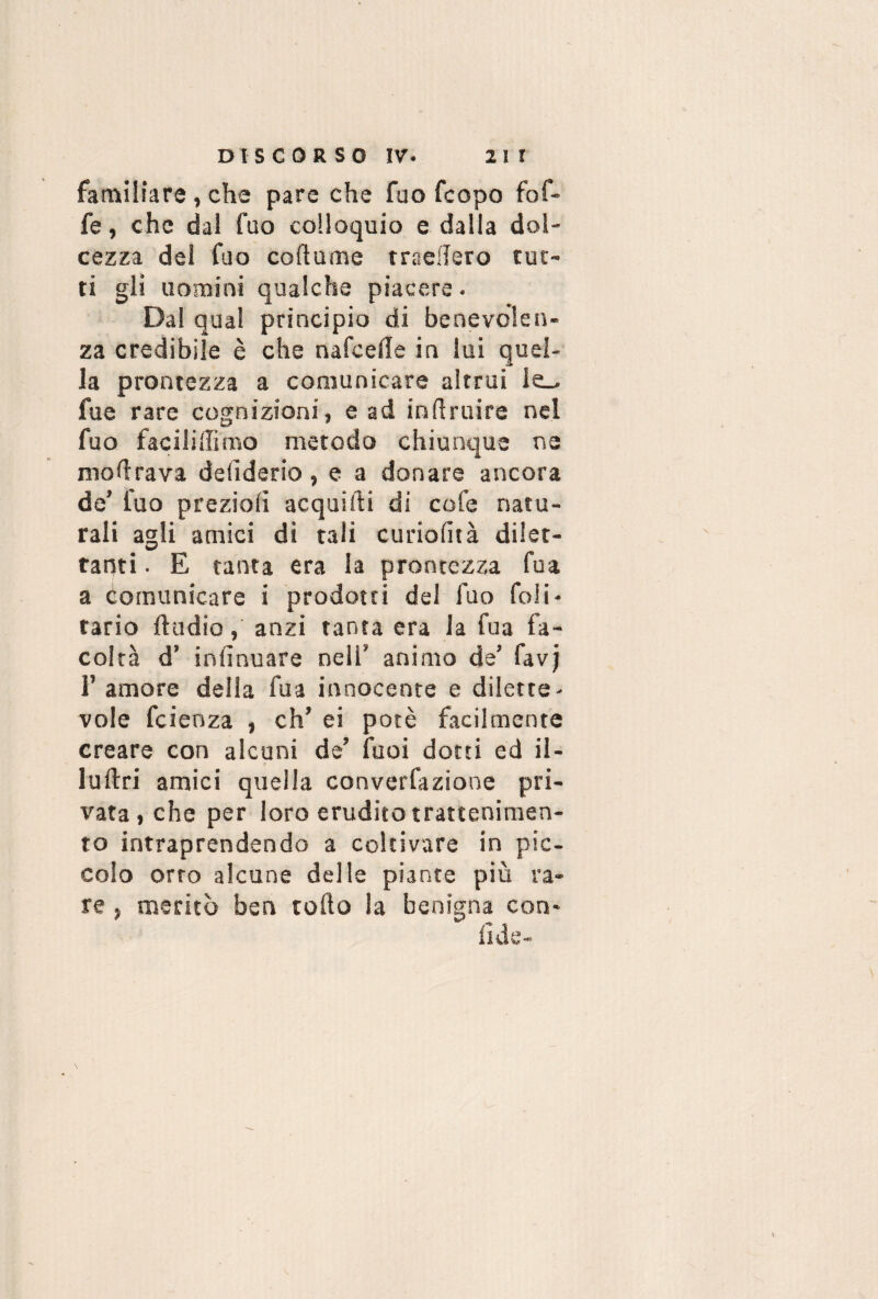 familiare , che pare che fao fcopo fof- fe, che dal fao colloquio e dalla dol¬ cezza del fao cortame tradisco tut¬ ti gli uomini qualche piacere. Dal qual principio di benevolen¬ za credibile è che nafcefle in lui quel¬ la prontezza a comunicare altrui le_^ fue rare cognizioni, e ad inftruire nel fuo faciliffimo metodo chiunque ne modrava deliderio, e a donare ancora de' fuo prezioli acquifti di cofe natu¬ rali agli amici di tali curiolità dilet¬ tanti . E tanta era la prontezza fu a a comunicare i prodotti del fuo foii- tario ftudio, anzi tanta era la fua fa¬ coltà d’ inlìnuare neli' animo de’ favj 1’ amore della fua innocente e dilette¬ vole fcienza , eh’ ei potè facilmente creare con alcuni de’ fuoi dotti ed il- Iuftri amici quella converfaziooe pri¬ vata, che per loro erudito trattenimen¬ to intraprendendo a coltivare in pic¬ colo orto alcune delle piante più ra¬ re , meritò ben torto la benigna con- fide-