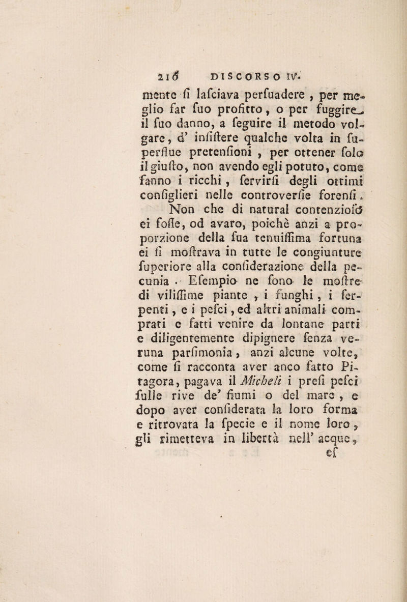 mente fi Iafciava perfuadere , per me¬ glio far fuo profitto, o per fuggire^ il fuo danno, a feguire il metodo vol¬ gare , d’ infiftere qualche volta in fu- perflue pretenfioni , per ottener fola il giuflo, non avendo egli potuto, come fanno i ricchi, fervirfi degli ottimi confìglieri nelle controverfie forenfi„ Non che di naturai contenziofd ei fofle, od avaro, poiché anzi a pro¬ porzione della fua tcnuiffima fortuna ei fi inoltrava in tutte le congiunture fuperiore alla confìderazione della pe¬ cunia • Efempio ne fono le moli re di viliflime piante r i funghi, i fer- penti, e i pefci, ed altri animali com¬ prati e fatti venire da lontane parti e diligentemente dipignere fenza ve¬ runa parfìmonia , anzi alcune volte, come fi racconta aver anco fatto Pi¬ tagora, pagava il Micheli i prefi pefci fulle rive de’ fiumi o del mare , e dopo aver confiderata la loro forma e ritrovata la fpecie e il nome loro , gli rimetteva in libertà nell’acque, ef I