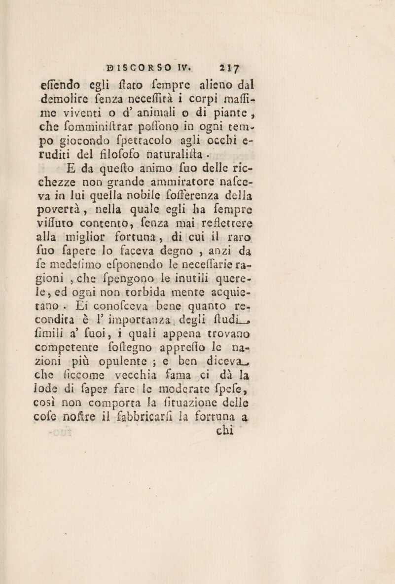 elTendo egli flato Tempre alieno dal demolire fenza neceffità i corpi maffi- me viventi o d’ animali o di piante , che fomminiftrar podono in ogni tem¬ po giocondo fpettacolo agli occhi e- ruditi del filofofo naturalilìa • E da quello animo fuo delle ric¬ chezze non grande ammiratore nafce- va in lui quella nobile fofferenza della povertà, nella quale egli ha Tempre vifluto contento, Tenza mai reflettere alla miglior fortuna, di cui il raro fuo fapere lo faceva degno , anzi da Te mede limo efponendo le Decedane ra¬ gioni , che fpengono le inutili quere¬ le, ed ogni non torbida mente acquie¬ tano . Ei conofceva bene quanto re¬ condita è T importanza degli lìudL.* limili a’ Tuoi, i quali appena trovano competente foflegno approdo le na¬ zioni più opulente ; e ben diceva., che decome vecchia fama ci dà la lode di Tape? fare le moderate fpefe, così non comporta la Umazione delle cole noftre il fabbricarli la fortuna a chi