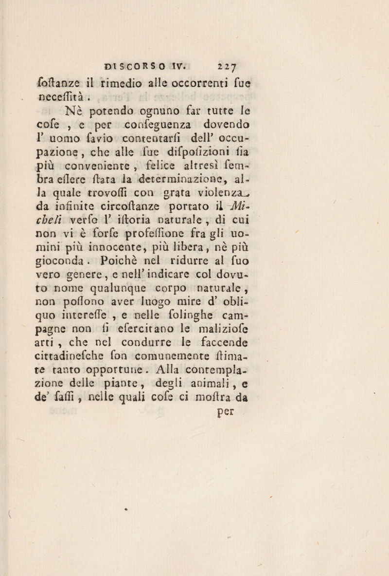 fofianze il rimedio alle occorrenti lue necefiìtà . Nè potendo ognuno far tutte le cofe , e per confeguenza dovendo 1’ uomo favio contentarli dell’ occu¬ pazione , che alle fu e difpoiìziorii lìa più conveniente , felice altresì lern- bra elle re Hata la determinazione, al¬ la quale trovofli con grata violenza^ da infinite circoftanze portato il Mi¬ cheli verfo 1’ ilioria naturale , di cui non vi è forfè profelfione fra gli uo¬ mini più innocente, più libera, nè più gioconda. Poiché nel ridurre al fuo vero genere , e nell’ indicare col dovu¬ to nome qualunque corpo naturale, non pedono aver luogo mire d’ obli¬ quo intcrefi’e , e nelle folinghe cam¬ pagne non li efercitano la maliziofe arti , che nel condurre le faccende cittadinefche fon comunemente filma¬ te tanto opportune. Alla contempla¬ zione delle piante , degli animali, e de falli, nelle quali cofe ci mofira da