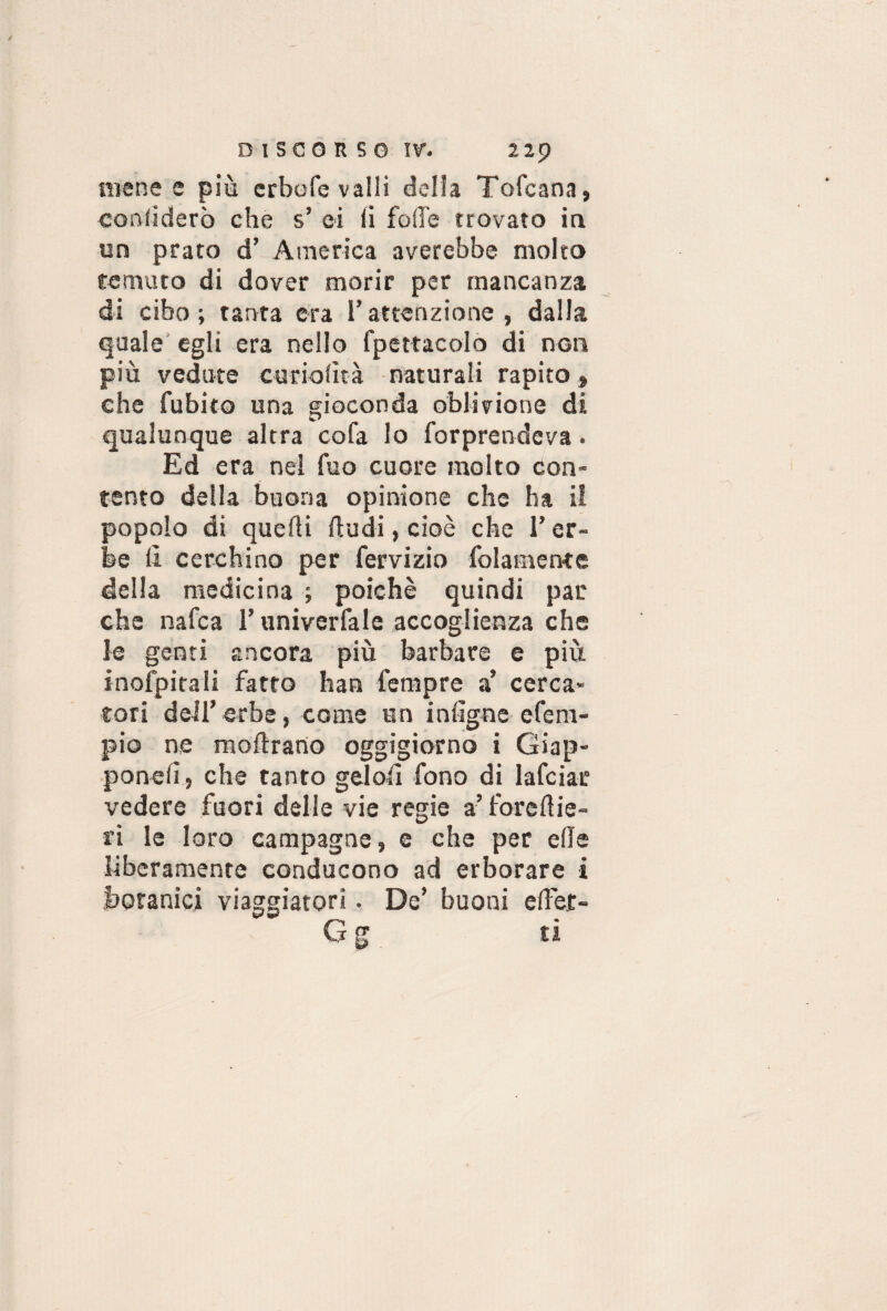 mene e più erbofe valli della Tofcana, confiderò che s’ ci li folle trovato in un prato d’ America averebbe molto temuto di dover morir per mancanza di cibo; tanta era l’attenzione, dalla quale egli era nello fpettacolo di non più vedute curiofità naturali rapito » che fubito una gioconda oblivione di qualunque altra co fa lo forprendeva. Ed era nei fuo cuore molto con¬ tento della buona opinione che ha il popolo di quefti (ludi, cioè che l’er¬ be fi cerchino per fervizio folamente della medicina ; poiché quindi par che nafea T univerfale accoglienza che le genti ancora più barbare e più inofpitali fatto han fempre a’ cerca¬ tori dell’erbe, come un infigoe efent- pio ne moftrano oggigiorno i Giap- ponelì, che tanto gelofi fono di lafciar vedere fuori delle vie regie a’ forefiie- ri le loro campagne, e che per e (le liberamente conducono ad erborare i botanici viaggiatori. De’ buoni e(fet- Gg ti