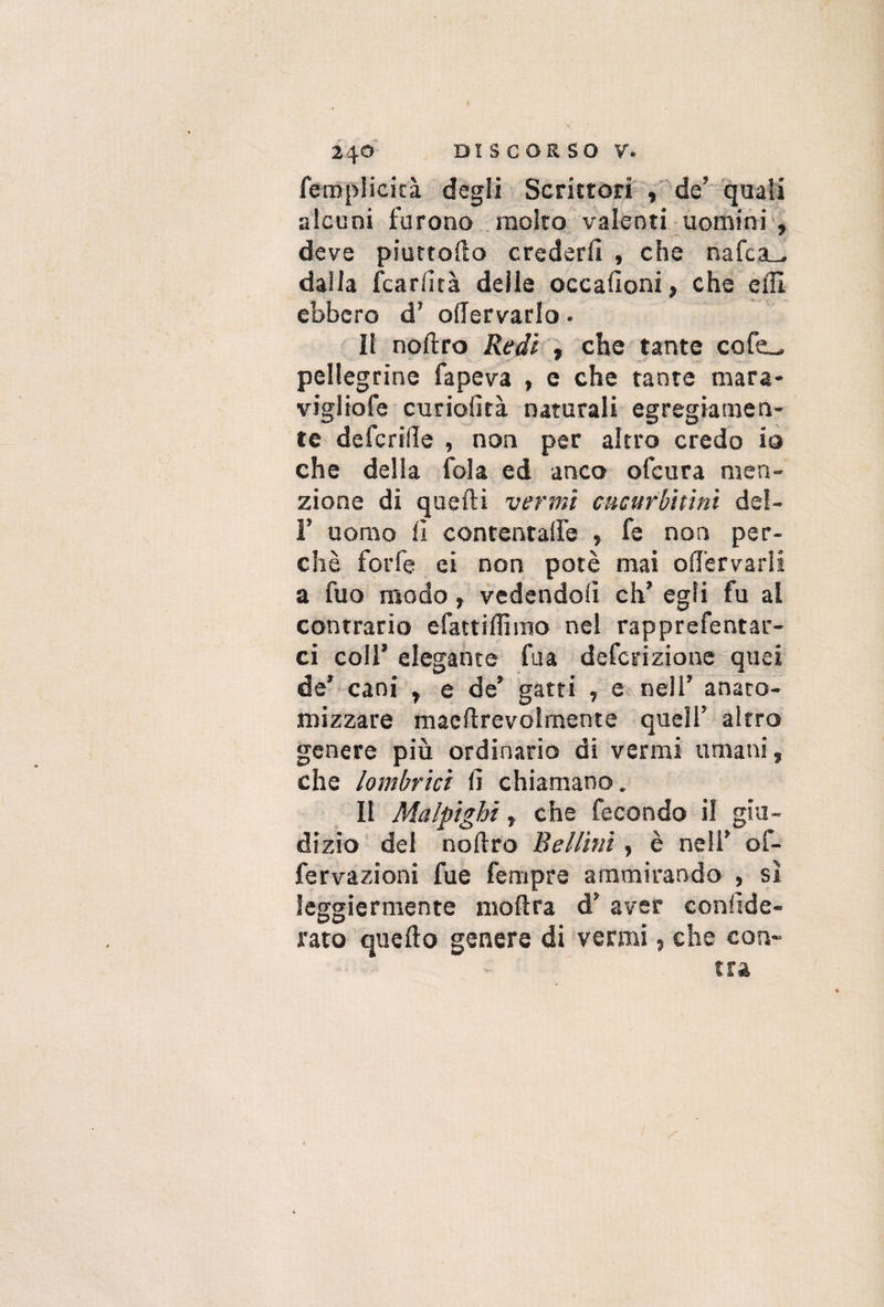 fempiicicà degli Scrittori , de' quali alcuni furono molto valenti uomini , deve piuttofto crederli , che nafca_. dalla fcarlità delle occalìoni, che effi. ebbero d’ oftervarlo. Il noftro Redi , che tante cofe_ pellegrine fapeva , e che tante mara¬ viglio fe curiofità naturali egregiamen¬ te defedile , non per altro credo io che della fola ed anco ofeura men¬ zione di quelli vermi cucurbitìni del- F uomo lì contentale » fe non per¬ chè forfè ei non potè mai ofTervarìi a fuo modo, vedendoli eh’ egli fu al contrario efattiflimo nel rapprefentar- ci coll’ elegante fu a deferizione quei de’ cani f e de’ gatti , e nell’ anato¬ mizzare macftrevolmente quell’ altro genere più ordinario di vermi umani, che /ombrici lì chiamano. Il Maipighi, che fecondo il giu¬ dizio del noftro Bellini, è nell’ of- fervazioni fue fempre ammirando , sì leggiermente moftra d’ aver coniìde- rato quello genere di vermi, che con»