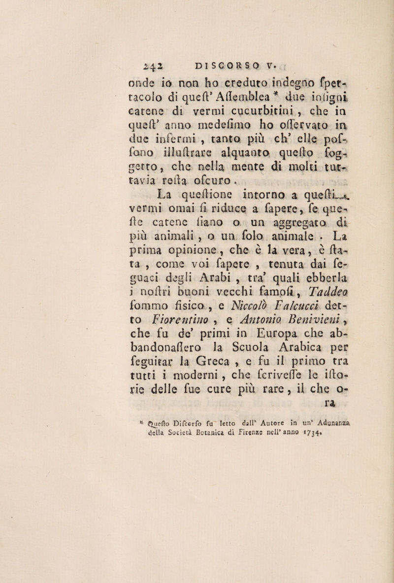 onde io non ho creduto indegno fpet- tacolo di quell’ Allemblea * due intigni catene di vermi cucurbitini , che in quell’ anno medefimo ho odervato in due infermi , tanto più eh’ elle pof- fono iiludrare alquanto quello fog- getto, che nella mente di molti tut¬ tavia reila ofeuro. La queilione intorno a quellLj, vermi ornai fi riduce a fapere, fe que¬ lle carene iìano o un aggregato di più animali , o un folo animale • La prima opinione, che è la vera, è fia¬ ta , come voi fapere , tenuta dai fe- guaci degli Arabi , tra’ quali ebberla i noilri buoni vecchi famoli, Taddeo fomtno fisico , e Niccolò Falcucci det¬ to Fiorentino , e Antonio Beni vieni, che fu de’ primi in Europa che ab- bandonadero la Scuola Arabica per feguitar la Greca , e fu il primo tra tutti i moderni, che fcrivede le ilio- rie delle fue cure più rare, il che o- ra * Quefto Difccrfo fu letto dall* Autore in un’ Adunare», della Società Botanica di Firenze nell’anno *7j4«