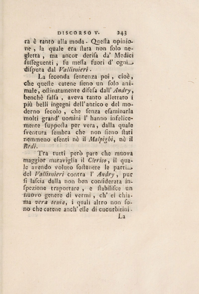 ra è tanto alla moda . Quella opinio¬ ne , la quale era data non folo ne¬ gletta , ma ancor derifa da’ Medici fulfeguenti , fu meda fuori d’ ognl_» difpura dal Vallisnierì. La feconda fentenza poi , cioè, che quelle catene fieno un folo ani¬ male, oinnatamente difefa dall’ Andry, benché falfa , aveva tanto allettato i più belli ingegni dell’antico e del mo¬ derno fecolo , che fenza efaminarla molti grand’ uomini 1’ hanno infelice¬ mente fuppoda per vera , dalla quale fventura fembra che non fieno fiati nemmeno efenti nè il Malpigbi, nè il Redi. Tra tutti però pare che muova maggior maraviglia il Clerico, il qua¬ le avendo voluto fofilnère le parti-, del Vallisnieri contra 1’ Andry , pur fi lafcia dalla non ben confiderata in- fpezione traportare , e ftabilifce un nuovo genere di vermi , eh’ ei chia¬ ma vera tenia, i quali altro non fo¬ no che catene aneli’ elle di cucurbitini. La