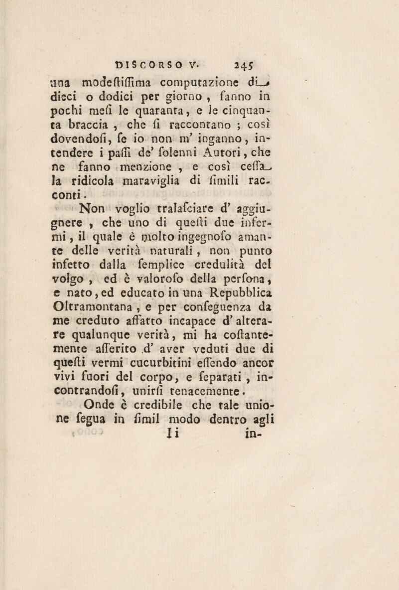 una modeftifiìma computazione dL* dieci o dodici per giorno , fanno in pochi meli le quaranta, e le cinquan¬ ta braccia , che 11 raccontano ; così dovendoli, fe io non m’ inganno, in¬ tendere i palli de’ folenni Autori, che ne fanno menzione , e così celfa_. la ridicola maraviglia di limili rac¬ conti • Non voglio tralafciare d’ aggiu- gnere , che uno di quelli due infer¬ mi , il quale è molto ingegnofo aman¬ te delle verità naturali , non punto infetto dalla femplice credulità del volgo , ed è valorofo della perfona» e nato,ed educato in una Repubblica Oltramontana , e per confeguenza da me creduto affatto incapace d’altera¬ re qualunque verità, mi ha collante- mente alfe rito d’ aver veduti due di quelli vermi cucurbitini effendo ancor vivi fuori del corpo, e feparati , in¬ contrandoli, unirli tenacemente. Onde è credibile che tale unio¬ ne fegua in iiraii modo dentro agli li in-