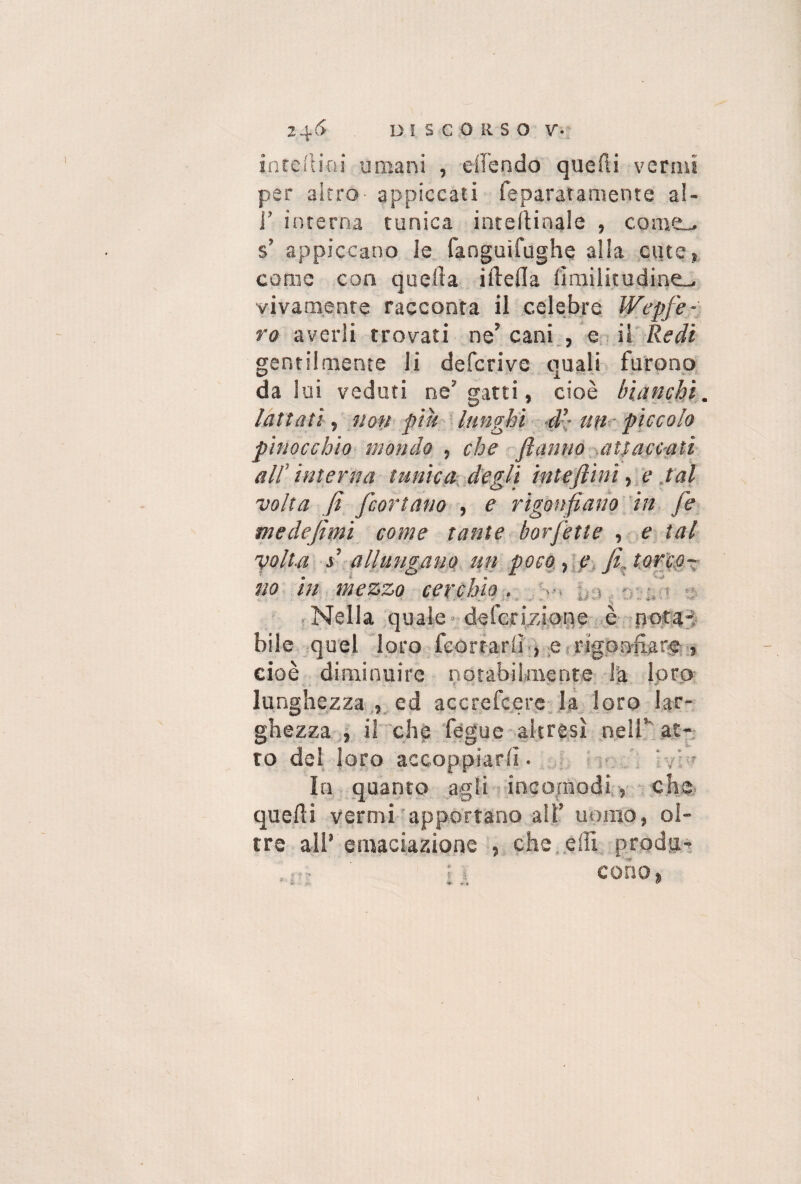 in te Ri ni umani , effondo quefli vermi per altro appiccati feparatamente al- J’ interna tunica inteftinale , coiucd s’ appiccano le fanguifughe alia cute, come con quella iilella fìmilitudine- vivamente racconta il celebre Wepfe- ro averli trovati ne’ cani , e il Redi gentilmente li deferivo quali furono da 1 ui veduti ne’ gatti, cioè bianchi lattati, non piu lunghi d’- un piccolo pinocchio mondo , che ftanno attaccati all' interna tunica degli inteftini, e tal volta fi feortano , e rigonfiano in fé medefimi come tante borfetle , e tal yolt.a s allungano tifi poco, e fi, torco¬ no in mezzo cerchio. ; / Nella quale deferizione è pota¬ bile quel loro feortariì , e rigonfiare » cioè diminuire notabilmente la loro lunghezza , ed accrefcere la loro lar¬ ghezza , il che fegue altresì nell’ at¬ to del loro accoppiarli. In quanto agli incomodi, che quelli vermi apportano all’ uomo, ol¬ tre all’ emanazione , che. effi produ- il cono,