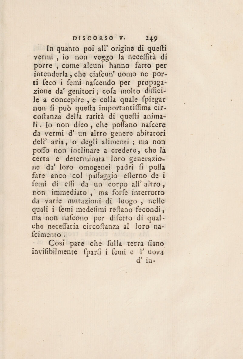 In quanto poi all’ origine di quelli vermi , io non veggo la necelfità di porre , come alcuni hanno fatto per intenderla , che ciafcun’ uomo ne por¬ ti feco i femi nafcendo per propaga¬ zione da’ genitori ; cofa molto diffici¬ le a concepire , e colla quale fpiegar non fi può quella importantiffima cir- collanza delia rarità di quelli anima¬ li . Io non dico , che pollano nafcere da vermi d’ un altro genere abitatori dell’ aria, o degli alimenti ; ma non pollò non inclinare a credere, che là certa e determinata loro generazio¬ ne da’ loro omogenei padri lì polla fare anco col pallaggio efierno de i femi di effi da un corpo ali’ altro, non immediato , ma forfè interrotto da varie mutazioni di luogo , nelle quali i femi me de li mi reflano fecondi, ma non nafcono per difetto di qual¬ che necelfaria circoflanza al loro na- fcimento . Così pare che fulla terra fìano invifibilmente fparlì i femi e 1’ uova d’ in-