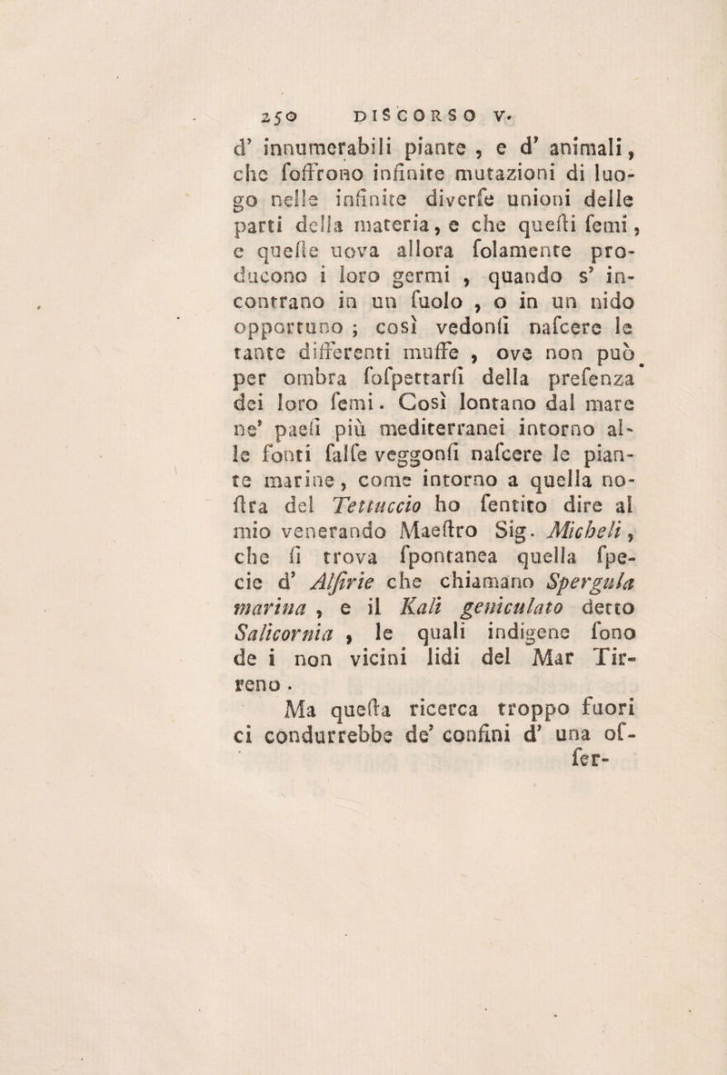 d’ innumerabili piante , e d’ animali, che foffrono infinite mutazioni di luo¬ go nelle infinite diverfe unioni delle parti della materia, e che quelli lenii, e quelle uova allora Colamento pro¬ ducono i loro germi , quando s’ in¬ contrano in un Cuoio , o in un nido opportuno ; così vedonlì nafcerc le tante differenti muffe , ove non può per ombra fofpettarli della prefenza dei loro Cerni. Così lontano dai mare ne’ paoli più mediterranei intorno al¬ le fonti falle veggonfi nafcere le pian¬ te marine, come intorno a quella no- fìra del Tettuccio ho Cernito dire al mio venerando Maeltro Sig . Micheli, che lì trova fpontanea quella fpe- cie d’ AIJirie che chiamano Sp erga la marina , e il Hall geniculato detto Salicornia , le quali indigene fono de i non vicini lidi del Mar Tir¬ reno . Ma quella ricerca troppo fuori ci condurrebbe de’ confini d’ una of¬ fe r-