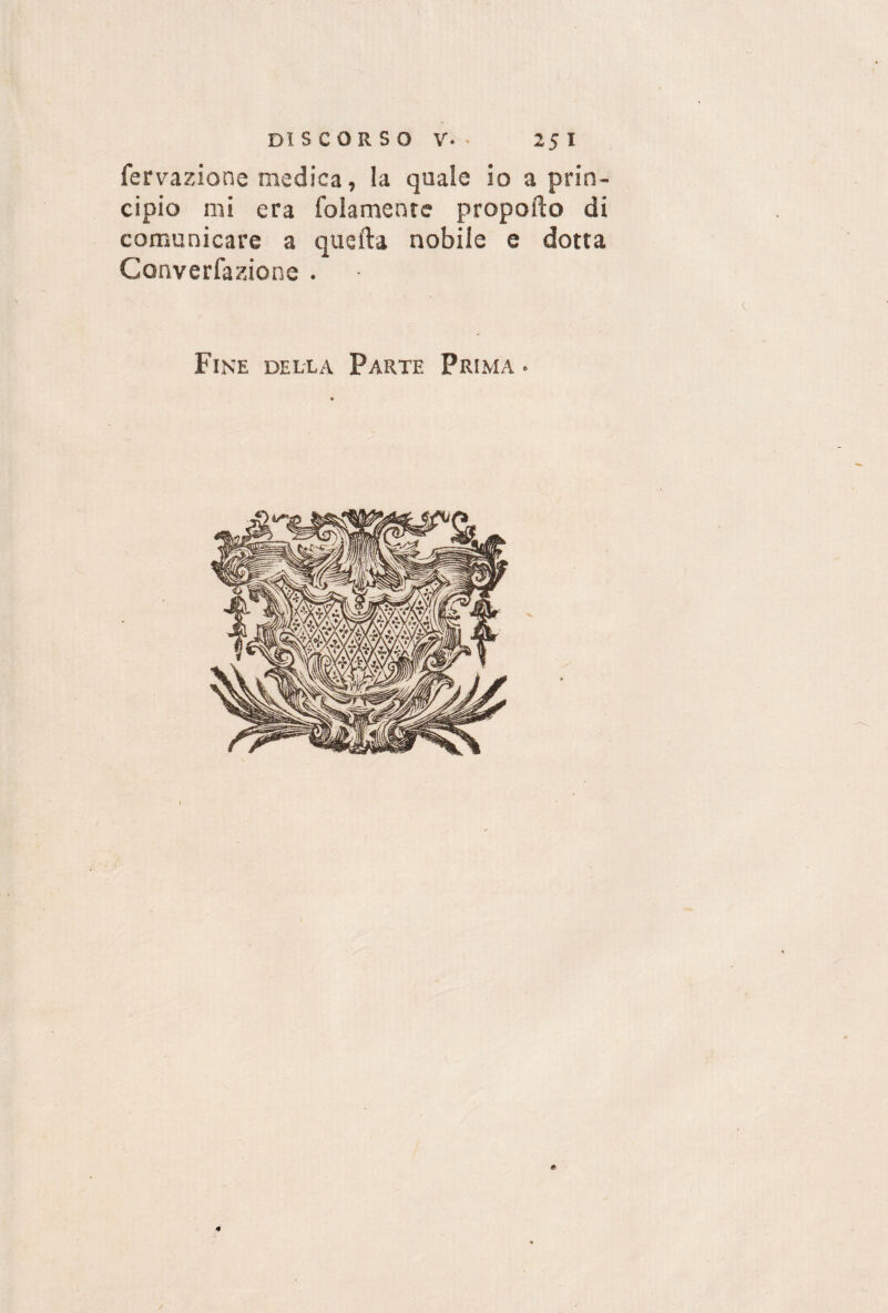 fervazione medica, la quale io a prin¬ cipio mi era (blamente proporlo di comunicare a quella nobile e dotta Ccmverfazione . Fine della Parte Prima • £ /