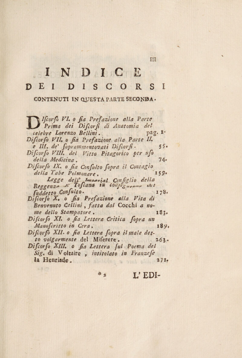 V V I N D, : I c m t? nJj D I ì: I D I s c 0 R S 1 CONTENUTI IN OPESTA PARTE SECONBA- Dlfcoi'fo VL 0 fia Prefazione alla Parte Prifita dei Dijcorji di Anatomia del celebre Lorenzo Bellini. psg» Di fi orJo VIL 0 fià Prefazione alla Parte IL e Ilf. de* fopranimentovati Difcorjì • $5^ Dìfcorfo Vili, del Vitto Pitagorico per ufo della Medicina, 74<> Difcorfo IX. 0 fia Confulto fopr a il Contagio della Labe Polmonare . Legge delP J^n^ìpvlal Con figlio della Beggenz-^ Lofcatia tu conje^ fuddetto Confulto* ' 17^* Difcorfo X» 0 fia Prefazione &lla Vita di Benvenuto Cellini, fatta dal Cocchi a no* me dello Stampatore . 1S5. Difcorfo XL 0 fia Lettera Critica fopra un Manofcritto in Cera. l8y« Diforfò XII• 0 fia Lettera fopra il male det¬ to volgarmente del Mìferere. z6%* Difcorfo XlIL 0 fia Lettera fuV Poema del Sig. di Voltaire ^ intitolato in Franzefe la Henriade. L’ EDI-