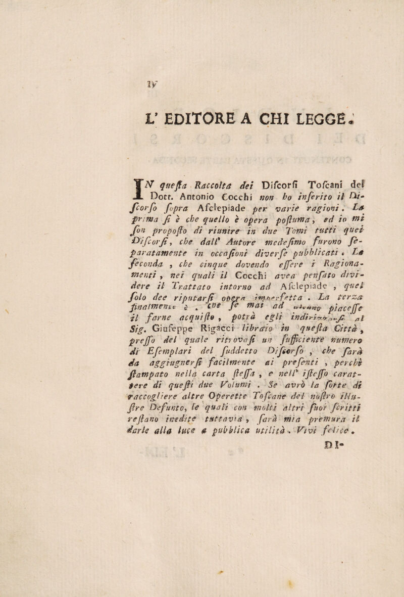 V EDITORE A CHI LEGGE : IAT quefla . Raccolta dei Difcorfì To/cani del Docf. Antonio Cocchi non ho inferito il fconfo fo^ra Afeiepiade per varie ragioni. La frima fi è che quello è opera poflnma, ed io fai fion prupofiù di riunire in due Tomi tutti quei- 'Difcorfi-t che dalC Autore mede fimo furono fi- paratamente in occafioni diverfe pubblicati e La feconda ^ che cinque dovendo effere i Ragiona¬ menti , net quali il Goccili avea penfito divi- deve il Trattato intorno ad Afeiepiade , q-uet folo dee riputar fi o^er^ . La terza pinatmeuic e • fi ^at ad piacejfe il farne acqui fio , potrà egli indi Stg, Giufeppe R:\g^cc\ libra‘h in quefla Città ^ prejfo del quale ritrova fi un fufficiente numera di Efemplari del fuddetto Difimfo , che farà da aggiugnerfi facilmente ai prefinti , perchè fiampato nella carta (lefa , e nelT ijlejfo carat¬ tere di queftt due Volumi , Se avrò la fòrte di raccogliere altre Operette Tofane del noflro Fllu- fire Defunto^ le quali con \nolti 'altri fuor fcritti rejìano inedite tuttavia farà mia premura il dark alla luce 0 pubblica utilità d Vivi felice^ Bl*