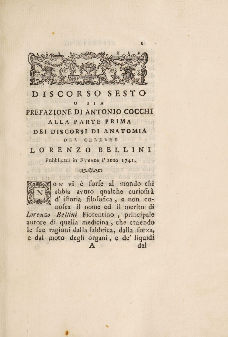 .4 % DISCORSO SESTO O SIA PREFAZIONE DI ANTONIO COCCHI ALLA PARTE PRIMA DEI DISCORSI DI ANATOMIA DEL CELEBRE LORENZO BELLINI Pubblicaci in Firenze l’anno 1741* cirx.^-cio o N vi è forfè al mondo chi abbia avuto qualche curiofirà d’ iftoria filofofica , e non co- nofca il nome ed il merito di Lorenzo Bellini Fiorentino , principale autore di quella medicina , che traendo le fae ragioni dalla fabbrica, dalla forza, c dal moto degli organi, e de’ liquidi A del V,