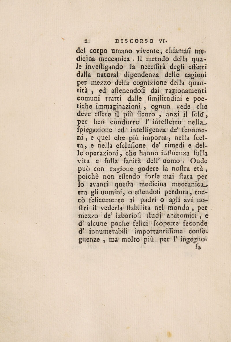 del corpo umano vivente, chiamali me¬ dicina meccanica • Il metodo della qua¬ le inveftigando la neceffità degli effetti dalla naturai dipendenza delle cagioni per mezzo della cognizione della quan¬ tità , ed allenendoli dai ragionamenti comuni tratti dalle limilitudini e poe¬ tiche immaginazioni , ognun vede che deve elTere il più llcuro , anzi il fold, per ben condurre T intelletto nellsu fpiegaziane edi intelligenza de’fenome¬ ni , e quei che più importa, nella fcel- ta, e nella efclulìone de’ rimedi e del¬ le operazioni, che hanno influenza fulla vita e folla fanità dell’ uomo . Onde può con ragione, godere la noftra età , poiché non eflendo forfè mai ftata per io avanti quella medicina meccanica-, tra gli uomini, o eflendoll perduta, toc¬ cò felicemente ai padri o agli avi no- ftri il vederla llabiiita nel mondo , per mezzo de’ Jaboriofi llud) anatomici , e d’ alcune poche felici fcoperte feconde d’ innumerabili importanrilllme confe- guenze , ma molto più per i’ ingegno-