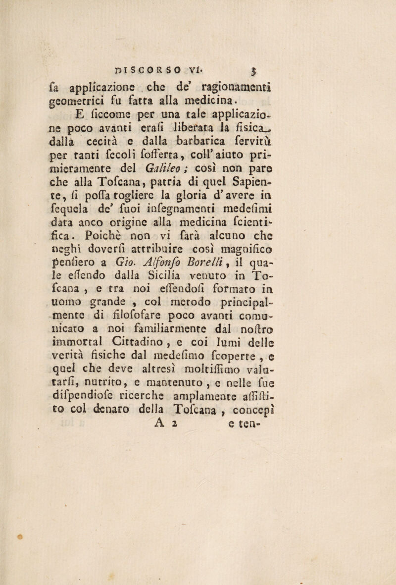 fa applicazione , che de’ ragionamenti geometrici fu fatta alla medicina. E fìccome per una tale applicazio¬ ne poco avanti erafi liberata la fisica-, dalla cecità e dalla barbarica fervitù per tanti fecoli fofferta, coll’aiuto pri¬ mieramente del Galileo : così non paro che alla Tofcana» patria di quel Sapien¬ te, fi polla togliere la gloria d’avere in fequela de’ fuoi infegnamenti medefirai data anco origine alla medicina fcienti» fica. Poiché non vi farà alcuno che neghi doverli attribuire così magnifico pcnlìero a Gìo. Alfonfo Borellì, il qua¬ le elTendo dalla Sicilia venuto in To- fcana , e tra noi elfendofi formato in uomo grande , col metodo principal¬ mente di filofofare poco avanti comu¬ nicato a noi familiarmente dal noftro immorrai Cittadino , e coi lumi delle verità fisiche dal medefimo fcoperte , e quel che deve altresì moltiffimo valu¬ tarli, nutrito, e mantenuto, e nelle fue difpendiofe ricerche ampiamente alfilli- to col denaro della Tofeana , concepì A a e ten-