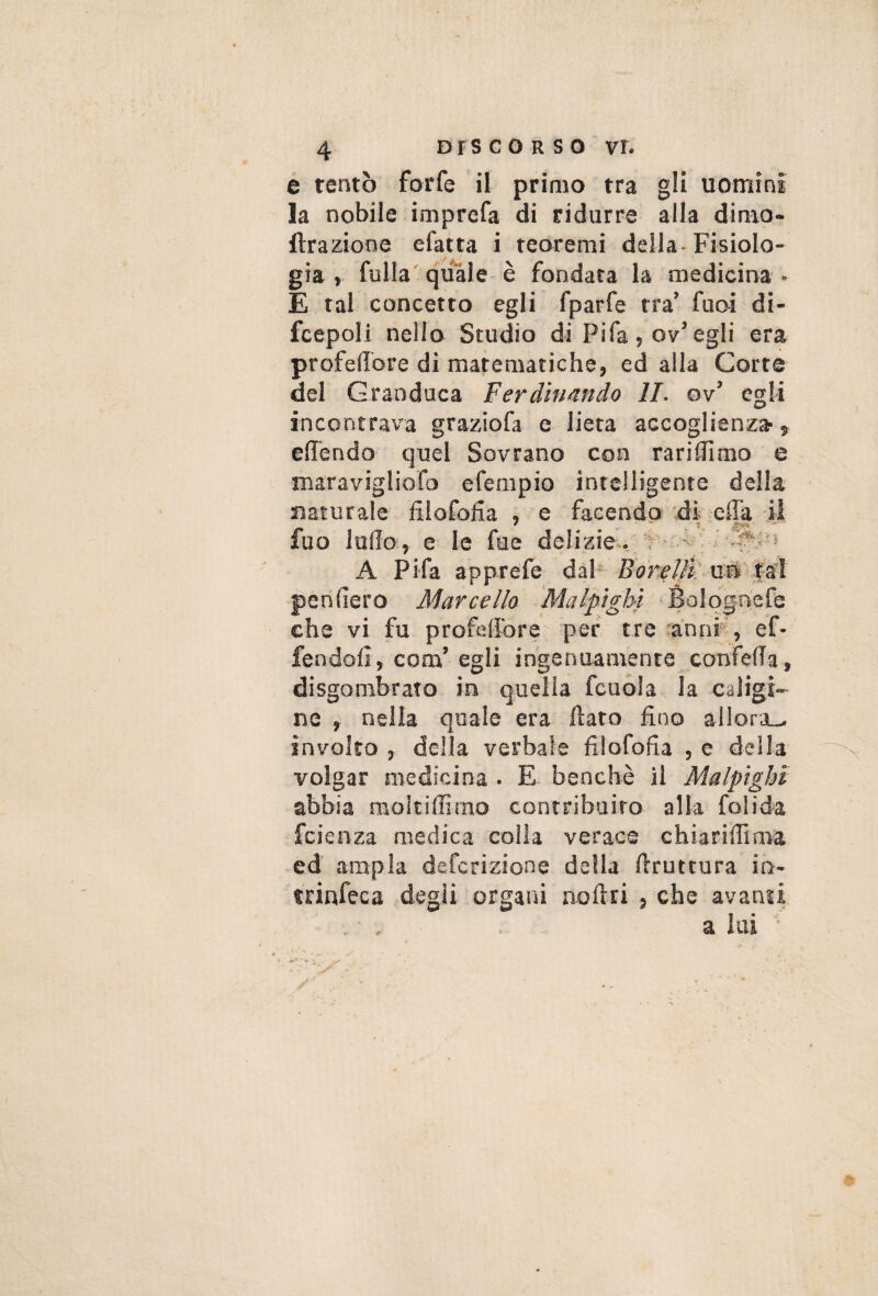 e tentò forfè il primo tra gli uomini la nobile imprefa di ridurre alla dimo- ftrazione efatta i teoremi della- Fisiolo¬ gia , fulla' qu*3le è fondata la medicina • E tal concetto egli fparfe tra’ fuoi di- fcepoli nello Studio di Fifa, ov’egli era profedore di matematiche, ed alla Corte del Granduca Ferdinando li. ov’ egli incontrava graziofa e lieta accoglienza^, clTendo quel Sovrano con rarifllmo e maravigliofo efempio intelligente della maturale dlofoda , e facendo di ella •il fuo ludo, e le fue delizie-, ‘4 - A Fifa apprefe daF Forelft'. uri f-a'l perifiero Marcello ^Èolognefe che vi fu profedore per tre ranni' , ef- fendofi, com’egli ingenuamente confeda, disgombrato in quella fcuóla la caligi¬ ne , nella quale era dato fino alIora_. involto , della verbale filofofia , e della volgar medicina . E benché il Malpight abbia raoitiffimo contribuito alla folida fcienza medica colla verace chiaridima ed ampia defcrizione della ftruttura in- trinfeca degli organi noftri , che avanti a lai