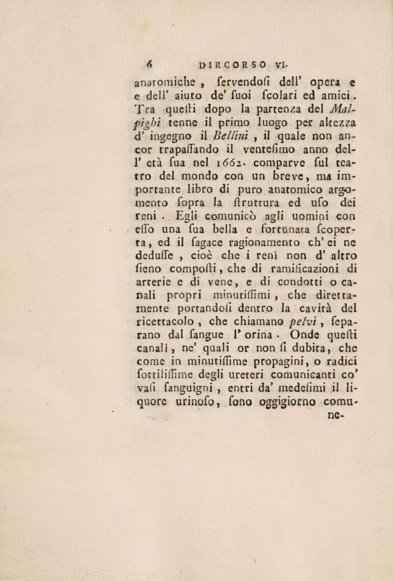 anaroraiche , fervendofì dell’ opera e e dell’ aiuto de’ fuoi fcolari ed amici. Tra quelli dopo la partenza del Mai- fighi tenne il primo luogo per altezza d’ ingegno il Belimi , il quale non an¬ cor trapanando il ventefimo anno del- r età fua nel 1662. comparve fui tea¬ tro del mondo con un breve, ma im¬ portante libro di puro anatomico argo¬ mento fopra la ftruttura ed ufo dei reni .. Egli comunicò agli uomini con elfo una fua bella e fortunata fcoper- ta, ed il fagace ragionamento eh’ ei ne dedulTe , cioè che i reni non d’ altro fieno compolli, che di ramificazioni di arterie e di vene, e di condotti oca¬ nali propri minutilTimi , che diretta¬ mente portandoli dentro la cavità del ricettacolo , che chiamano pelvi, fepa- rano dal fangue T orina • Onde quelli canali, ne’ quali or non lì dubita, che come in minutilTime propagini, o radici fottililììme degli ureteri comunicanti co’ vali fanguigni , entri da’ medelìmi il li¬ quore urinofo, fono oggigiorno comu¬ ne- /