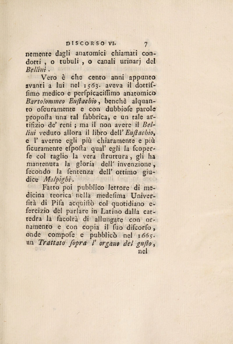 Demente dagli anatomici chiamati con¬ dotti , o tubuli , o canali urinarj del Bellini • Vero è che cento anni appunto avanti a lui nel i5<53. aveva il dottif- lìmo medico e perfpicacillìmo anatomico Bartolommeo Buftaebio ^ benché alquan¬ to ofcuraraente e con dubbiofe parole propoda una tal fabbrica, e un tale ar¬ tifizio de’ reni ; ma il non avere il Bel¬ lini veduto allora il libro àsW Eujìachiot e r averne egli più chiaramente e più ficuramente efpofta qual’ egli la fcoper- fe col taglio la vera ftrurtura , gli ha mantenuta la gloria dell'invenzione, fecondo la fentenza dell’ ottimo giu¬ dice- Malpighi. Fatto poi pubblico lettore di me¬ dicina teorica nella medefima Univer- fità di Fifa acquifiò col quotidiano e- fercizio de! parlare in Latino dalla cat¬ tedra la facoltà di allungare con or¬ namento e con copia il fuo difcorfo, onde compofe e pubblicò nel 1665. un Trattato /opra /’ organo del gafto^ nel