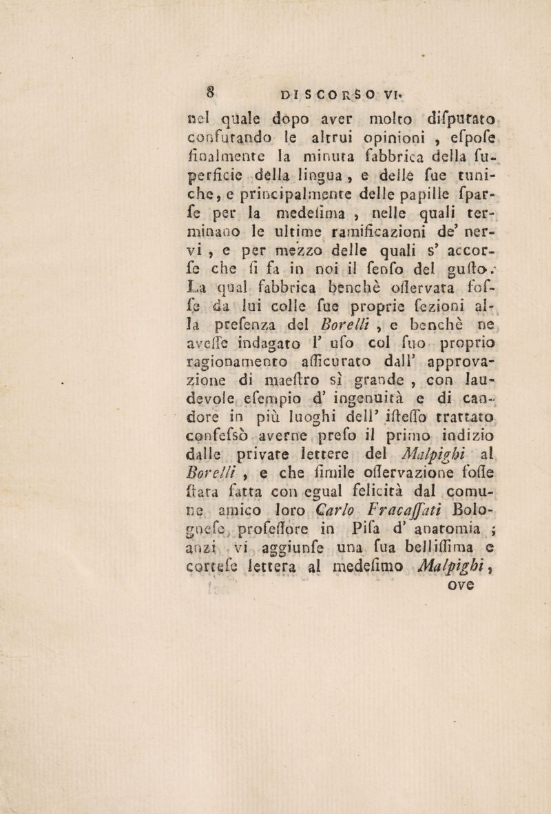 nel quale dòpo aver molto diTpuraro confutando le altrui opinioni , efpofe finalmente la minuta fabbrica della fu-, perfide. della lingua , e deile fue tuni¬ che, e principalmente delle papille fpar- fe per la medelìma » nelle quali ter¬ minano le ultime ramificazioni de’ ner¬ vi , e per mezzo delle quali s’ accor- fe che fi fa in noi il fenfo del gullo.' La qual fabbrica benché olìervata fof- Ip da lui colle fue proprie fezioni al-^ la prefenza del Borellì , e benché ne avclfe indagato 1’ ufo col fuo proprio ragionamento accurato dall’ approva¬ zione di maeftro sì grande , con lau- devole efempio d’ ingenuità e di can¬ dore in più luoghi dell’ ifiefib trattato confefsò averne, prefo il primo indizio dalle private lettere del Malpìghì al Barelli , e che fimile ollervazione fofie fiata fatta con egual felicità dal comu¬ ne, amico loro Carlo Fracaffati Bolo- gnefci profefiore in Fifa d’anatomia ; anzi , vi. aggiunfe una fua belliflima e cortefe lettera al medefimo Malpìghì, ' ove