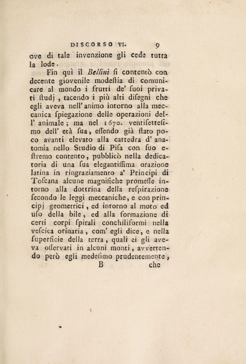 ove «li invenzione gli cede tutra la lode. Fin qui il Bellini fi contentò con decente giovenile modeftia di comuni-^ care ai mondo i frutti de’ fuoi priva¬ ti ftud) , tacendo i più alti difegni che egli aveva nell’ animo intorno alla mec¬ canica fpiegazione delle operazioni del- r animale ; ma nel 1670. ventifetrefi- mo dell’ età fua, efiendo già fiato po¬ co avanti elevato alla cattedra d’ ana¬ tomia nello Studio di Fifa con fuo e- ftrenio contento, pubblicò nella dedica¬ toria di una fua elegantiflìma orazione latina in ringraziamento a’ Principi di Tofcana alcune magnifiche promefie in¬ torno alla dottrina della refpirazione fecondo le leggi meccaniche, e con prin¬ cipi geometrici, ed intorno al moto ed ufo della bile, ed alia formazione di certi corpi fpirali conchiliformi nella vefcica orinaria, com’egli dice, e nella fuperficie della terra , quali ei gli ave¬ va ofiervati in alcuni monti, avverten¬ do però egli medelìmo prudentemente , B che