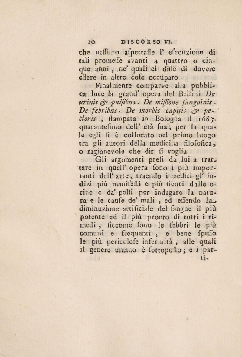 che neiTuno afpettaflc T efeeuzione di tali promeire avanti a quattro o cin¬ que anni , ,ne’ quali ei diflè di dovere ellere in altre* cofe occupato. Finalmente comparve alla pubbli¬ ca luce la grand’ opera del Bellini De mrình pal/ibus . De mìjjione jnnguìnis . De febribus. De morbh capttts ^ pe- Boris f ftampata in Bologna il 1683;. quarantefimò dell’ età fua', per la qua¬ le egli ii è collocato nel primo luogo tra gli autori deila medicina filofofica,. o ragionevole che dir fi voglia- Gii argomenti prefi da lui a trat¬ tare in quell’ opera fono i piò impor¬ tanti dell’arre,, traendo i medici gì’ in¬ dizi più manifefti e più ficuri dalle o- rine e da’ polii per indagare la natu¬ ra e le caule de’ mali » ed elTendo laL, diminuzione artificiale dei fangue il più potente ed il più pronto dì tutti i ri¬ medi , ficcorae fono le febbri le più comuni e frequenti , e bene fpefib le più pericolofe infermità , alle quali il genere umano è fottopoiìo i e i par¬ ti-