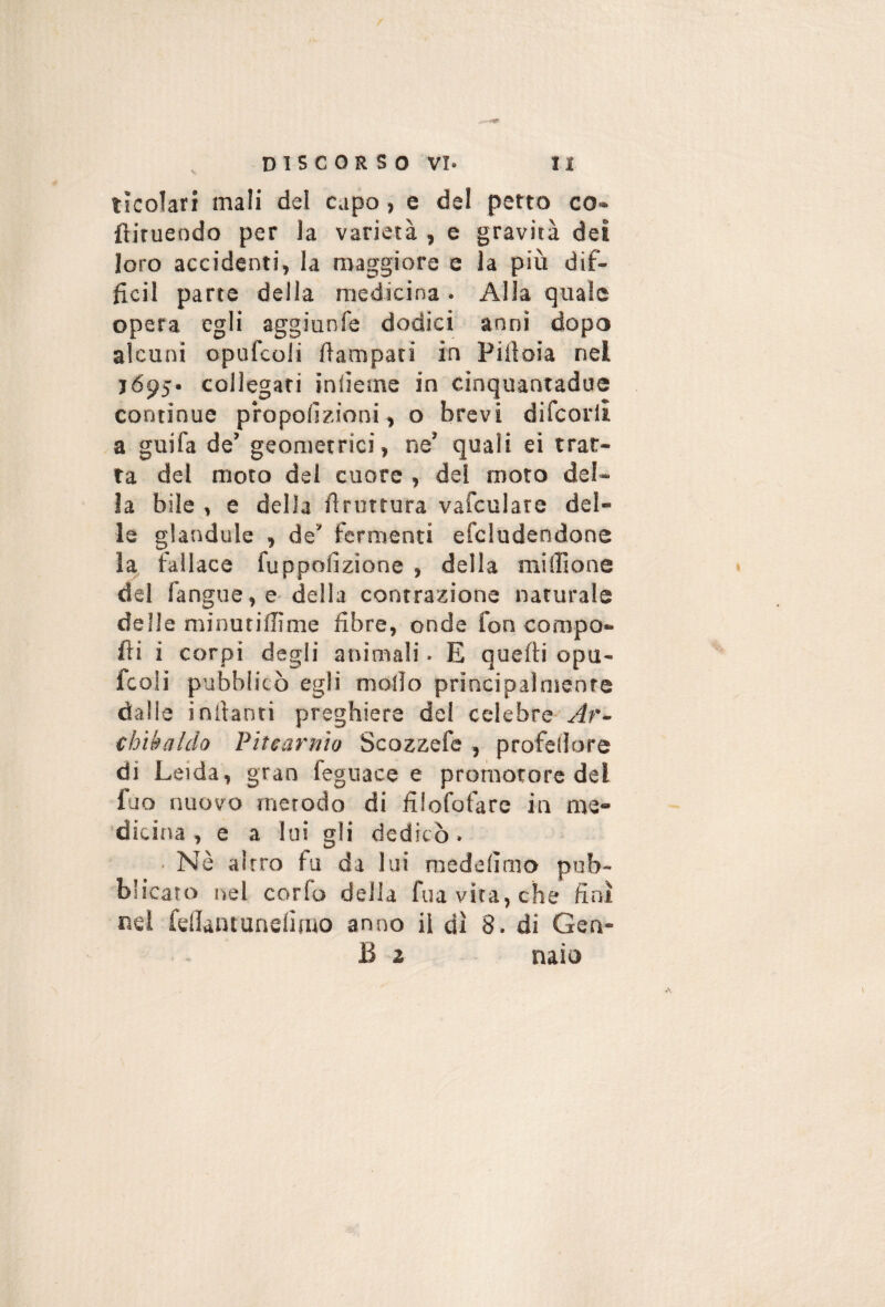 lìcolari mali del capo, e del petto co- ftirueodo per la varietà , e gravità dei loro accidenti, la maggiore e la più dif- ficil parte della medicina . Alla quale opera egli aggiunfe dodici anni dopo alcuni opufcoli Campati in Pillola nel 1695* collegati inlìeme in cinquantadue continue propofizioni, o brevi difcorll a guifa de’ geometrici, ne’ quali eì trat¬ ta del moto del cuore , del moto del¬ la bile , e della bruttura vafculare del¬ le glandule , de’ fermenti efcludendone la fallace fuppollzione , della millione del fangue, e-della contrazione naturale delie minutillìme fibre, onde fon compo¬ ni i corpi degli animali. E quelli opu¬ fcoli pubblicò egli mollo principalmente dalle inllanri preghiere dei celebre Ar- chikaldo Pitearnìo Scozzefe , profellore di Leida, gran feguace e promotore del fuo nuovo metodo di filofofare in me¬ dicina , e a lui gli dedicò. ■ Nè altro fu da lui raedelìmo pub¬ blicato nel corfo della fua vita, che finì nel fellantunelirao anno il dì 8. di Gen- B 2 naio