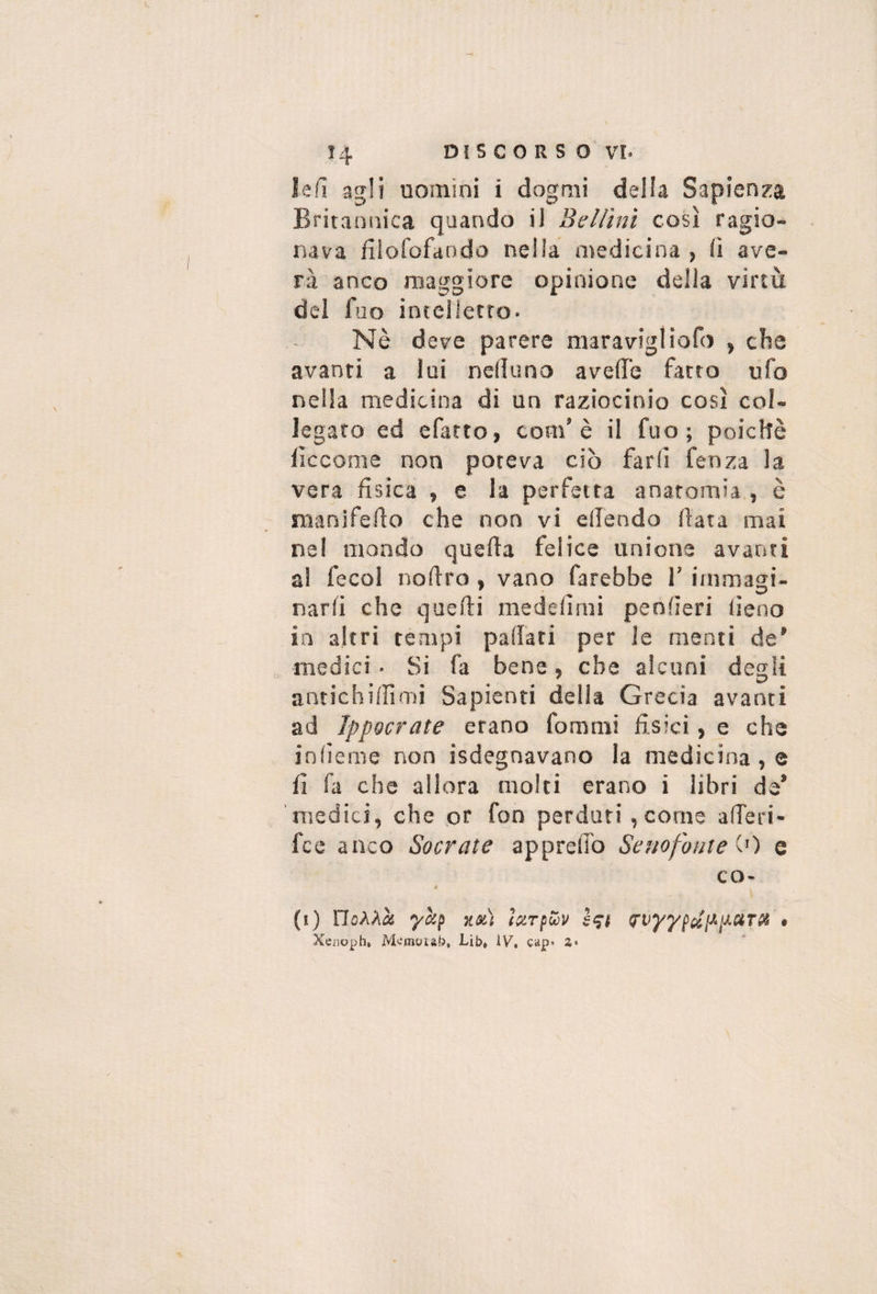 ìe!l agli uomini i dogmi della Sapienza Britannica quando il Sellini così ragio¬ nava fiìofofando nella medicina , (ì ave¬ ri anco maggiore opinione della virtù del fuo intelletto. Nè deve parere maravigliofo , che avanti a lui nelìuno avelTe facto ufo nella medicina di un raziocinio così col¬ legato ed efarto, com’è il fuo; poiché liccome non poteva ciò farli fenza la vera fìsica , e la perfetta anatomia , è manifeflo che non vi ellendo data mai nel mondo quella felice unione avanti a! fecol nollro, vano farebbe 1’ immagi¬ narli che quelli medelìmi penlleri lieno in altri tempi padati per le menti de' medici • Si fa bene, che alcuni degli antichillìmi Sapienti della Grecia avanti ad IppQcrate erano fornmi fisici, e che inlieme non isdegnavano la medicina , e fi fa che allora molti erano i libri de’ medici, che or fon perduri, come alTeri- fce anco Socrate apprelfo Senofonte \'') e co- « (ì) rioAAà ìLoti (OiTpoòv • Xeiiopht Mc'moLàb, Lib, iV, cap* a*