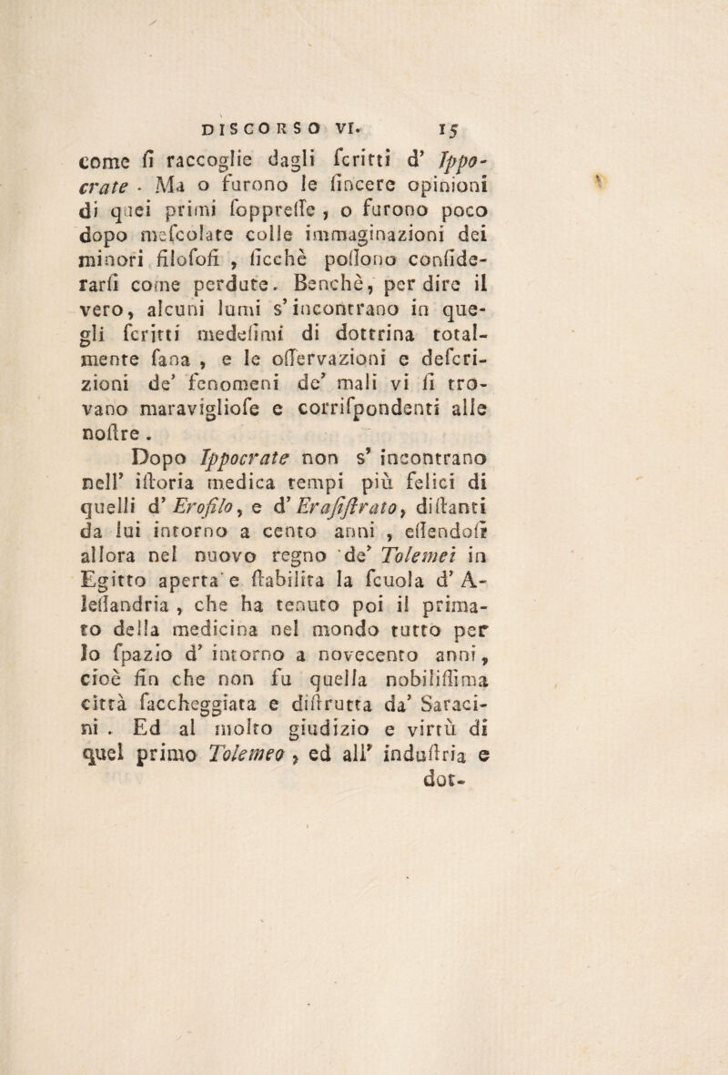 come fi raccoglie dagli ferirti d’ Jppo- crate • Ma o furono le fincerc opinioni di qoei primi foppreffe , o furono poco dopo melcolate colle immaginazioni dei minori filofofi , fioche poilono confidc- rarfi come perdute. Benché, per dire il vero, alcuni lumi s’incontrano io que¬ gli ferirti medefiau di dottrina total¬ mente fana , e le offervazioni e deferi- zioni de’ fenomeni de’ mali vi li tro¬ vano maravigliofe e corrifpondenti alle noftre. Dopo Ippocrate non s’ incontrano nell’ iiloria medica tempi più felici di quelli Ero filo ^ e à' ErafifiratOy diilanti da lai iarorno a cento anni , efiendolì allora nel nuovo regno de’ Tolemet in Egitto aperta'e ftabilira la fcuola d’A- leliandria , che ha tenuto poi il prima¬ to della medicina nel mondo tutto per Io fpazio d’ intorno a novecento anni, cioè fin che non fu quella nobiliffima città faccheggiaca e difirutta da’ Saraci- nì . Ed al molto giudizio e virtù di quel primo Tolemeo , ed alF indafiria e dot- I