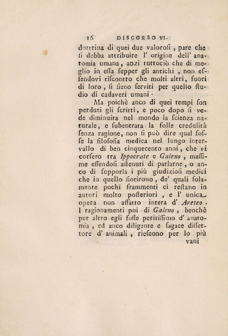 dottrina di quei due vaiorofi , pare che li debba attribuire 1’ origine dell’ana- tosnia umana, atusi tuctociè che di me¬ glio ìr eda ,fepper gli antichi , tvon ef- fendov'i rTfcontro che molti altri, fuori di loro , fi fieno ferviti per quello ftu- dio di cadaveri umani • Ma poiché anco di quei tempi fon perduti gli ferirti, e poco dopo fi v-e- de diminuita nel mondo la feienza na¬ turale, e fubentrata la folle credulità fenza ragione, non fi può dire qual fof- fe la filofofia medica nel lungo inter¬ vallo di ben cinquecento anni , che vi corfero tra Ippocrate e Galeno , mafii- me elfendofi afienuri di parlarne , o an¬ co di fupporlà i più giudizio!! medici che in quello fiorirono , de’ quali fola- mente pochi frammenti ci refiano in autori molto pofieriori , e l’ unica-^ opera non affatto intera d’ Areteo . I ragionamenti poi di Galeno , benché per altro egli folle peririfiimo d’ anato¬ mia , ed anco diligente e fagace dilTet- lore d’ animali , riefeono per lo più vani