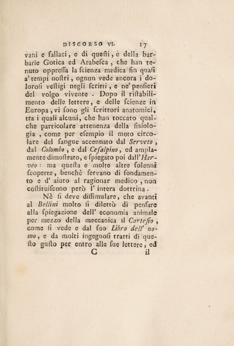 vani e fallaci, e di quelli, é della bar¬ barie Gotica ed Arabefca ,• che han te¬ nuto opprelTa la fetenza medica fin quali a’ tempi nollri, ognun vede ancora i do- loroli ve'lligi negli ferirti , e ne’ penlieri del volgo vivente . Dopo il rillabili- mento delle lettere, e delle feienze ia Europa,vi fono gli fcritrori anatomici, tra ì quali alcuni, che han toccato qual¬ che particolare attenenza della fisiolo¬ gia , come per efempio il moto circo¬ lare del fangue accennato dal Serveto , dal Colombo , e dal Cefalpìno^ ed ampia¬ mente dimoftrato, e fpiegato poi à&WHar- veo : ma quella e molte altre folenni feoperte, benché fervano di fondamen¬ to e d’ aiuto al ragionar medico , non, collituifcono però I’ intera dottrina. Nè li deve dillimulare, che avanti al Bellini molto li dilettò di penfare alla fpiegazione dell’ economia animale per mezzo delia meccanica il Cartefio , come lì vede e dal fuo Libro dell' uo¬ mo , e da molti ingegnoli tratti di que¬ llo gallo per entro alle fue lettere, ed G ii