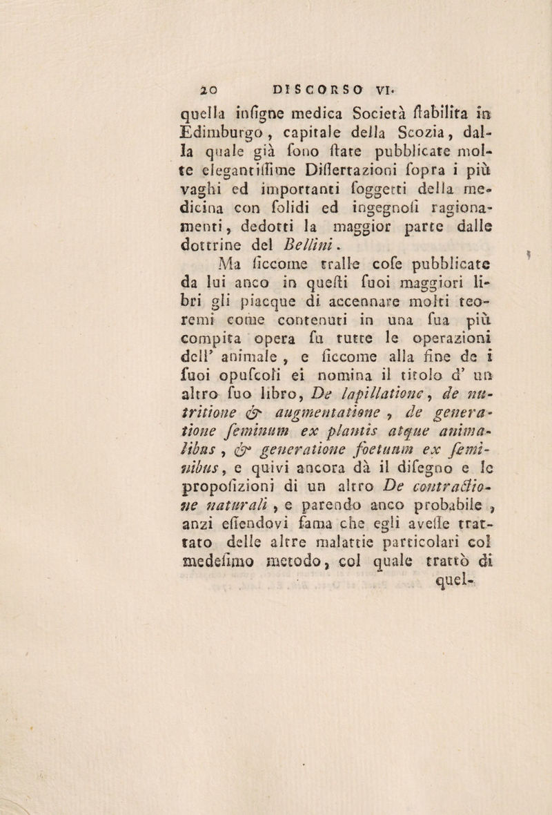 quella infigne medica Società flabilifa ira Edimburgo, capitale deila Scozia, dal¬ la quale già foiio ftate pubblicate mol¬ te elegantiillme DiUertazioni fopra i più vaghi ed importanti foggetti della me¬ dicina con folidi ed ingegnoli ragiona¬ menti, dedotti la maggior parte dalle dottrine del Bellini. Ma iìccorne traile cofe pubblicate da lui anco in quelli fuoi maggiori li¬ bri gli piacque di accennare molti teo¬ remi come contenuti in una fua più compita opera fu tutte le operazioni deli’ animale , e lìccome alla fine de i fuoi opufeofi ei nomina il titolo d’ un altro fuo libro, De lapillationede nu- tritione augmentatìene , de genera- tiene feminum ex plantis atque anima- Vtbus , generatione foetaam ex femi- nìbus, e quivi ancora dà il difegno e le propolìzioni di un altro De contraiìio- fie naturali , e parendo anco probabile , anzi efiendovi fama che egli avelie trat¬ tato delle altre malattie particolari col medelimo metodo, col quale trattò di