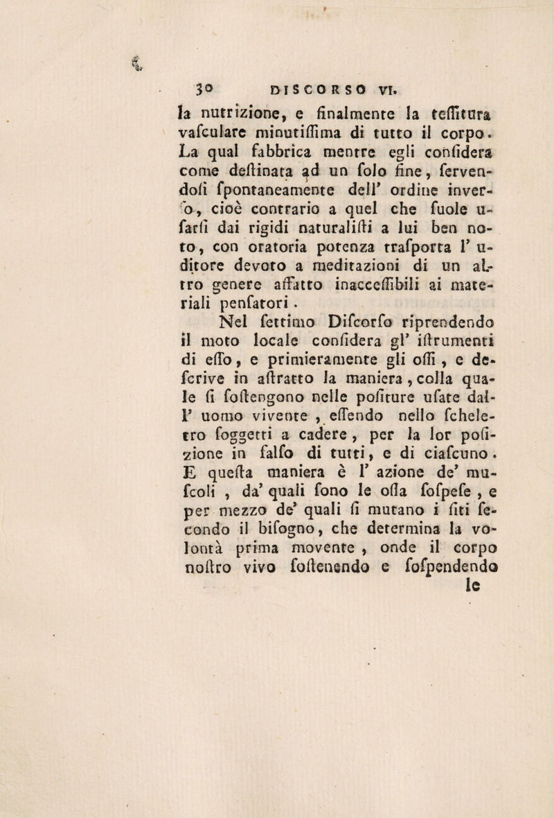 h nutrizione, e finalmente la teffitura vafculare minutiffima di tutto il corpo. La qual fabbrica mentre egli confiderà come defiinata ^d un folo fine, ferven¬ doli fpontaneamente dell’ ordine inver¬ no, cioè contrario a quel che fuole u- fard dai rigidi naturalifii a lui ben no¬ to, con oratoria potenza trafporta T u- ditore devoto a meditazioni di un al¬ tro genere alFatto inaccefiìbili ai mate¬ riali penfatori. Nel fettimo Difcorfo riprendendo il moto locale confiderà gl’ iftrumenti di eflb, e primieramente gli odi, e de- fcrive in aftratto la maniera, colla qua¬ le fi foilengono nelle politure ufate dal- r uomo vivente , effendo nello fchele- tro foggetti a cadere, per la lor pofi- 2Ìone in falfo di tutti, e di ciafcuno. E quella maniera è 1’ azione de’ mu- fcoli , da’ quali fono le olla fofpefe , e per mezzo de’ quali fi mutano i liti fe¬ condo il bifogno, che determina la vo¬ lontà prima movente , onde il corpo nofiro vivo fofienendo e forpendendo le