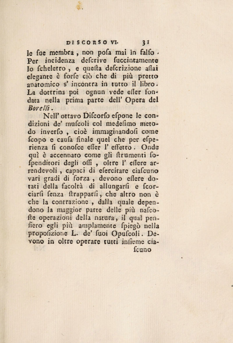 le fae membra , non pofa mai in falfo ♦ Per incidenza deferivo fuccintamente lo fchelerro , e quella deferizione aliai elegante è forfè ciò che dr più pretto anatomico s’ incontra in tutto il libro- La dottrina poi ognun vede eller fon¬ data nella prima parte deli’ Opera del Barelli - Nell’ ottavo Difeorfo efpone le con¬ dizioni de’ rnnfcoli col medelimo meto¬ do inverfo , cioè immaginandoli come feopo e caufa finale quel che per efpe- rienza fi conofee eflèr 1’ effetto. Onde qui è accennato come gli ftrumenti fo- fpenditori degli olfi , oltre 1’ eflere ar¬ rendevoli , capaci di efercitare ciafeuno vari gradi di forza , devono edere do¬ tati della facoltà di allungarli e feor- ciarli fenza ftrapparfi, che altro non è che la contrazione , dalla quale depen¬ dono la maggior parte delie più nafeo- fte operazioni della natura, il qual pen- iìero egli più ampiamente fpiegò nella propofizione L- de’ Tuoi Opufcoli. De¬ vono in oltre operare tutti infierae eia-