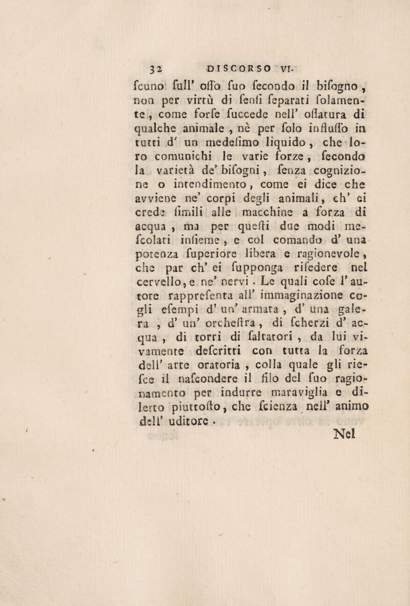 3 2 DISCORSO vr- fcuno* fuir olio fuo fecondo il bifogno , non per virtù di feniì feparati folamen- te., come forfè fuccede nell’ oflarura di qualche^animale , nè per folo influffo in rotti d' un medefimo liquido, che lo¬ ro comunichi le varie forze, fecondo la varietà de’ bifogni, fenza cognizio¬ ne o intendimento, come ei dice che avviene ne’ corpi degli animali, eh’ ei crede limili alle macchine a forza di acqua , ma per quelli due modi me- fcolati inlìeme , e col comando d’una potenza fuperiore libera e ragionevole, che par eh’ ei fupponga rifedere nel cervello,e.ne’ nervi . Le quali cofe l’au¬ tore rapprefenta ali’ immaginazione co¬ gli efempi d’ un’ armata , d’ una gale¬ ra , d’ un’ orchellra, di fcher'zi d’ ac¬ qua , di torri di faltatori , da lui vi¬ vamente deferirti con tutta la forza dell’ arte oratoria , colla quale gli rie- fee il nafeondere il filo del fuo ragio¬ namento per indurre maraviglia e di¬ letto piuttofto, che feienza nell' animo deli’ uditore • Nel