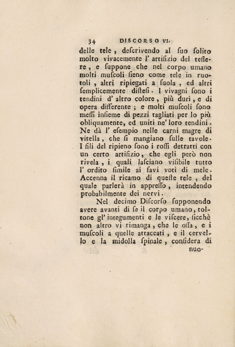 delle tele , defcri\rendo al fuo folito molto vivacemente T artifizio del tede* re , .e fuppone che nel corpo umano molti mufcoli fieno come tele in ruo- toli , altri ripiegati a fuola , ed altri femplicemente difiefi » 1 vivagni fono i tendini d’ altro colore , più duri, e di opera differente ; e molti mufcoli fono meffi infieme di pezzi tagliati per lo più obliquamente, ed uniti ne’loro tendini. Ne dà r efempio nelle carni magre di vitella, che fi mangiano fulle tavole» I fili del ripieno fono i rodi detratti con un certo artifizio, che egli però non rivela , i quali lafciano vifibile tutto r ordito fimile ai favi voti di mele. Accenna il ricamo di qucde tele , del quale parlerà in appreffo, intendendo probabilmente dei nervi. Nel decimo Difcorfo fupponeodo avere avanti di fe il corpo umano, tol¬ tone gl’integumenti e le vifcere, ficchè non altro vi rimanga , che le oda, e i mufcoli a quelle attaccati , e il cervel¬ lo e la midolla fpinale , confiderà di nuo- 1