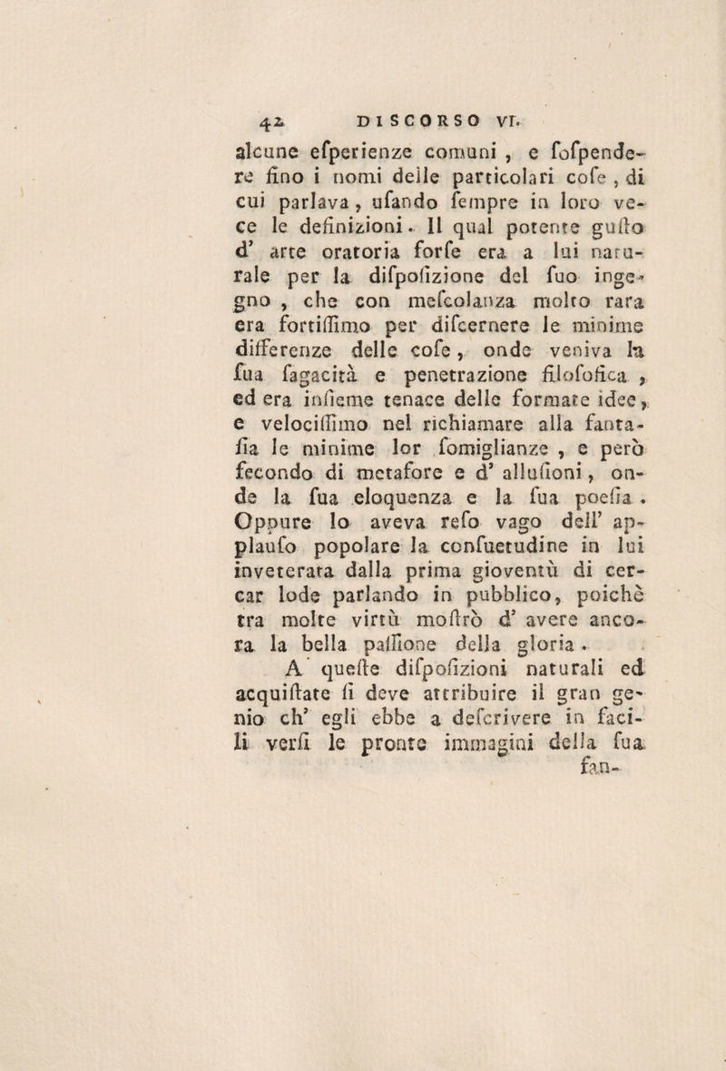 / 42. DISCORSO VI. alcune efperienze comuni , e fofpende- re fino i nomi deile particolari cofe , di cui parlava, ufando fempre in loro ve¬ ce le definizioni. Il qual potente gufio d’ arte oratoria forfè era a lui natu¬ rale per la difpofizione del fuo inge^ gno , che con mefcolanza molto rara era fortifiimo per difcernere le minime differenze delle cofe,, onde veniva lu fua fagacità e penetrazione filofofica ed era infieme tenace delle formate idee, e velociffimo nel richiamare alla fanta- fia le minime lor fomiglianze , e però fecondo di metafore e d’ allufioni, on¬ de la fua eloquenza e la fua poefia . Oppure Io aveva refo vago dell’ ap- plaufo popolare la ccnfuetudine in lui inveterata dalla prima gioventù di cer¬ car lode parlando in pubblico, poiché tra molte virtù moftrò d’ avere anco¬ ra la bella pallione della gloria. A quefte difpoflzioni naturali ed acquiftate fi deve attribuire il gran ge' nio eh’ egli ebbe a deferivere in faci¬ li verfi le pronte immagini della fua fan-