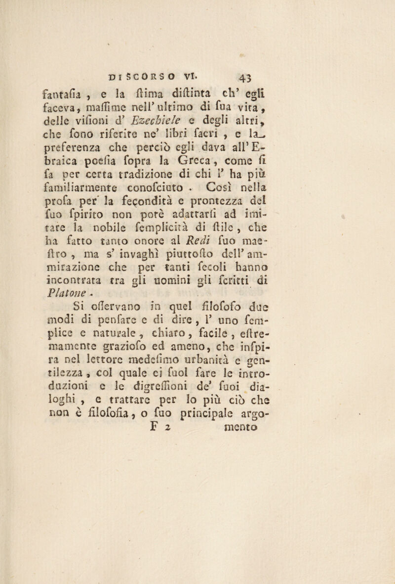 fantafìa , e la ftima diftinta eh’ egli faceva, maffimc nell’ultimo di fua vira, delle vifioni d’ Ezechiele e degli altri, che fono riferite ne’ libri facri , e la_ preferenza che perciò egli dava all’E¬ braica pcefìa fopra la Greca, come 11 fa per certa tradizione di chi 1’ ha più familiarmente conofeioto • Così nella profa per' la fecondità e prontezza del fuo fpirito non potè adattarli ad imi- rare la nobile feraplicità di ftilc , che ha fatto tanto onore al Redi fuo mae- flro , ma s’ invaghì pìuttollo dell’ am¬ mirazione che per tanti fecoli hanno incontrata tra gli uomini gli ferirti di Platone - Si odervano in quel fllofofo due modi di penfare e di dire, 1’ uno fem- plice e naturale, chiaro, facile , ellre- mamente graziofo ed ameno, che infpi- ra nel lettore medefimo urbanità e gen¬ tilezza , col quale ci fuol fare le intro¬ duzioni e le digreffioni de’ fuoi dia¬ loghi , e trattare per lo più ciò che non è filofofia, o fuo principale argo- F z mento