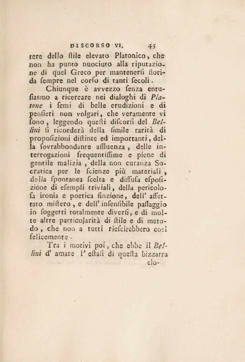 tere dello flile eievaro Platonico, che non ha punto nuociuto alla riputazio¬ ne di quel Greco per mantenerli flori¬ da fempre nel corlb di tanti fecoli. Chiunque è avvezzo fenza entu- flasmo a ricercare nei dialoghi di Pla¬ tone i femi di belle erudizioni e di penfleri non volgari, che veramente vi fono, leggendo quelli difcorli del Bei- Uni li ricorderà della Amile rarità di propoAzioni diflinte ed importanti, del¬ la fovrabbondanre affluenza , delle in¬ terrogazioni frequentiflime e piene di gentile malizia , della non curanza So¬ cratica per le l'cienze più materiali , delia fpontanea fcelta e difFufa efpoA- zione di efempli triviali, della pericolo- fa ironia e poetica Anzione, dell’ affet¬ tato miftero , e dell’ infenlìbile pallaggio in foggetti totalmente diverA, e di mol¬ te altre particojarità di fliie e di meto¬ do , che non a tutti rlefdrebbero cosi felicemente ■ Tra i motivi poi, che ebbe il Bel- fmì d’ amare 1’ cftali di quefla bizzarra do-