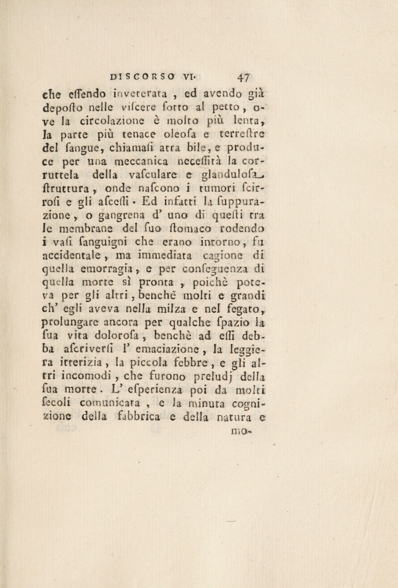 c!ie efTendo iavererara , cd avendo già deporto nelle vilcere Corro al petto, o- ve la circolazione è molto più lenta» la parte più tenace oleofa e terrertre del fangue, chiamali atra bile, e produ¬ ce per una meccanica necelììtà la cor- rurtela della vafculare e glaodulofa^ flruttura » onde nafeono i rumori feir- roli e gli afccrti • Ed infatti la fuppara- zrone, o gangrena d’ uno di tiuelli tra le membrane del fuo ftomaco rodendo i vali fanguigni che erano intorno , fa accidentale, ma immediata cagiona di quella emorragia, e per corsCeguenza di quella morte sì pronta ,, poiché pote¬ va per gli altri, benché molti e grandi eh’ egli aveva nella milza e nel fegato, prolungate ancora per qualche fpazio la fua vita dolorofa , benché ad erti deb¬ ba afcriverli 1’ emaciazione , la leggie¬ ra itterizia, la piccola febbre, e gli al¬ tri incomodi , che furono preiudj della fua morte . L’ efperienza poi da molti fecoli comunicata , e la minuta cogni¬ zione della fabbrica e della natura e rf nio-