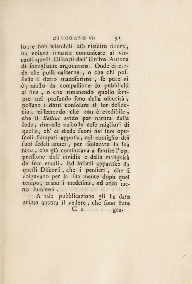 lo, e non ellendoli ciò riefcito finora, ha voluto intanto comunicare ai vir- tuofi quefii Difcorfi deirillufire Aurore di fomigliante argomento.. Onde'ei cre¬ de che pofia nafcetne , o che chi pof- fiede il detto manofcritto , fe pure vi è, mofid da compafilone lo pubblichi al fine , o che rimanendo quello Tem¬ pre nei profondo feno della ofcurità , pofiano i dotti coofolare il loir defide- rio , riflettendo che non è credibile , che il Bellini avido per natura della lode, ritenefle nafcofle cofe migliori di quelle, eh’ ci diede fuori nei fuoi opu' fcoli fiampari apporta, col configlio dei fuoi fedeli amici , per follevare la fua fama, che già cominciava.a fentirerop- preffiohe dell’invidia e della malignità de’ fuoi emuli. Ed infatti apparifee da quelli Difcorfi , che i penfieri , che fi volgevano per la fua mente dopo quel tempo, erano i medelìmi, ed anco me¬ no lumioofi. » A tale pubblicazione gli ha dato animo ancora il vedere, che fono Hate