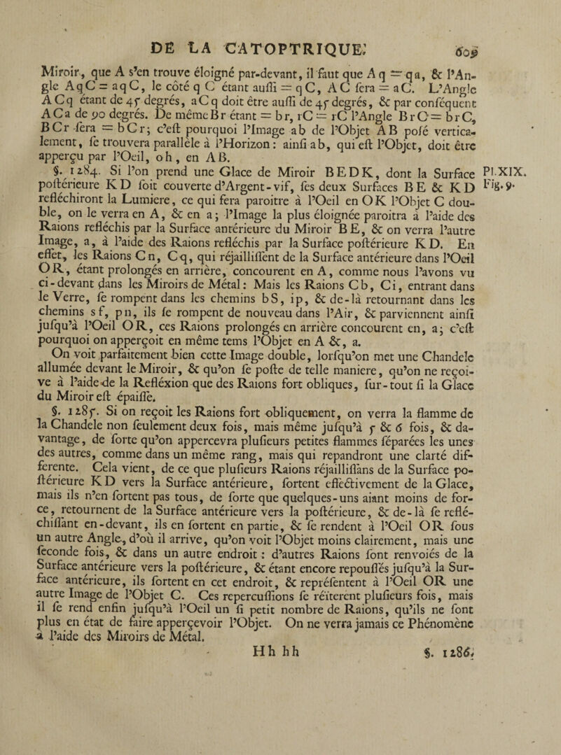 Miroir, que A s’en trouve éloigné par-devant, il faut que Aq — qa, & l’An¬ gle Aq C = aqC, le côté q C étant auffi = qC, AC fera = aC. L’Angle ACq étant de 4f degrés, aCq doit être auffi de 45*degrés, êc par conféquenc ACa de 90 degrés. De même Br étant = br, rC = rC l’Angle BrO = brC, BCr fera = bCr; c’eft pourquoi l’Image a b de l’Objet AB pofé vertica¬ lement, fe trouvera parallèle à l’Horizon : ainfi ab, qui eft l’Objet, doit être apperçu par l’Oeil, oh, en AB. §. 12.84. Si l’on prend une Glace de Miroir B ED K, dont la Surface PI-XIX. poftérieure KD foit couverted’Argent-vif, fes deux Surfaces BE & KD Fi8»9- réfléchiront la Lumière, ce qui fera paroitre à l’Oeil en O K l’Objet C dou¬ ble, on le verra en A, & en a; l’Image la plus éloignée paroitra a l’aide des Raions réfléchis par la Surface antérieure du Miroir BE, & on verra l’autre Image, a, à l’aide des Raions réfléchis par la Surface poftérieure KD. En eflèt, les Raions Cn, Cq, qui réjailliflènt de la Surface antérieure dans l’Oeil OR, étant prolongés en arrière, concourent en A, comme nous l’avons vu ci-devant dans les Miroirs de Métal : Mais les Raions Cb, Ci, entrant dans le Verre, fe rompent dans les chemins bS, ip, &de-là retournant dans les chemins sf, pn, ils fe rompent de nouveau dans l’Air, & parviennent ainfi jufqu’à l’Oeil OR, ces Raions prolongés en arrière concourent en, a; c’eft pourquoi on apperçoit en même tems l’Objet en A &, a. On voit parfaitement bien cette Image double, lorfqu’on met une Chandelc allumée devant le Miroir, & qu’on fe pofte de telle maniéré, qu’on ne reçoi¬ ve à l’aide «de la Refléxion que des Raions fort obliques, fur-tout fl la Glace du Miroir eft épaiflê, §. iz8f. Si on reçoit les Raions fort obliquement, on verra la flamme de la Chandele non feulement deux fois, mais même jufqu’à y & 6 fois, ôc da¬ vantage , de forte qu’on appercevra plufieurs petites flammes féparées les unes des autres, comme dans un même rang, mais qui répandront une clarté dif¬ ferente. Cela vient, de ce que plufieurs Raions réjailliflàns de la Surface po¬ ftérieure KD vers la Surface antérieure, fortent eflèétivement de la Glace, mais ils n’en fortent pas tous, de forte que quelques-uns aiant moins de for¬ ce, retournent de la Surface antérieure vers la poftérieure, & de-là fe reflé- chifîànt en-devant, ils en fortent en partie, & fe rendent à l’Oeil OR fous un autre Angle., d’où il arrive, qu’on voit l’Objet moins clairement, mais une féconde fois, ôc dans un autre endroit : d’autres Raions font renvoiés de la Surface antérieure vers la poftérieure, & étant encore repouflés jufqu’à la Sur¬ face anterieure, ils fortent en cet endroit, & repréfentent à l’Oeil OR une autre Image de l’Objet C. Ces repereuffions fe réitèrent plufieurs fois, mais il fe rend enfin jufqu’à l’Oeil un fi petit nombre de Raions, qu’ils ne font plus en état de faire apperçevoir l’Objet. On ne verra jamais ce Phénomène à l’aide des Miroirs de Métal. , Hh hh $. 118&