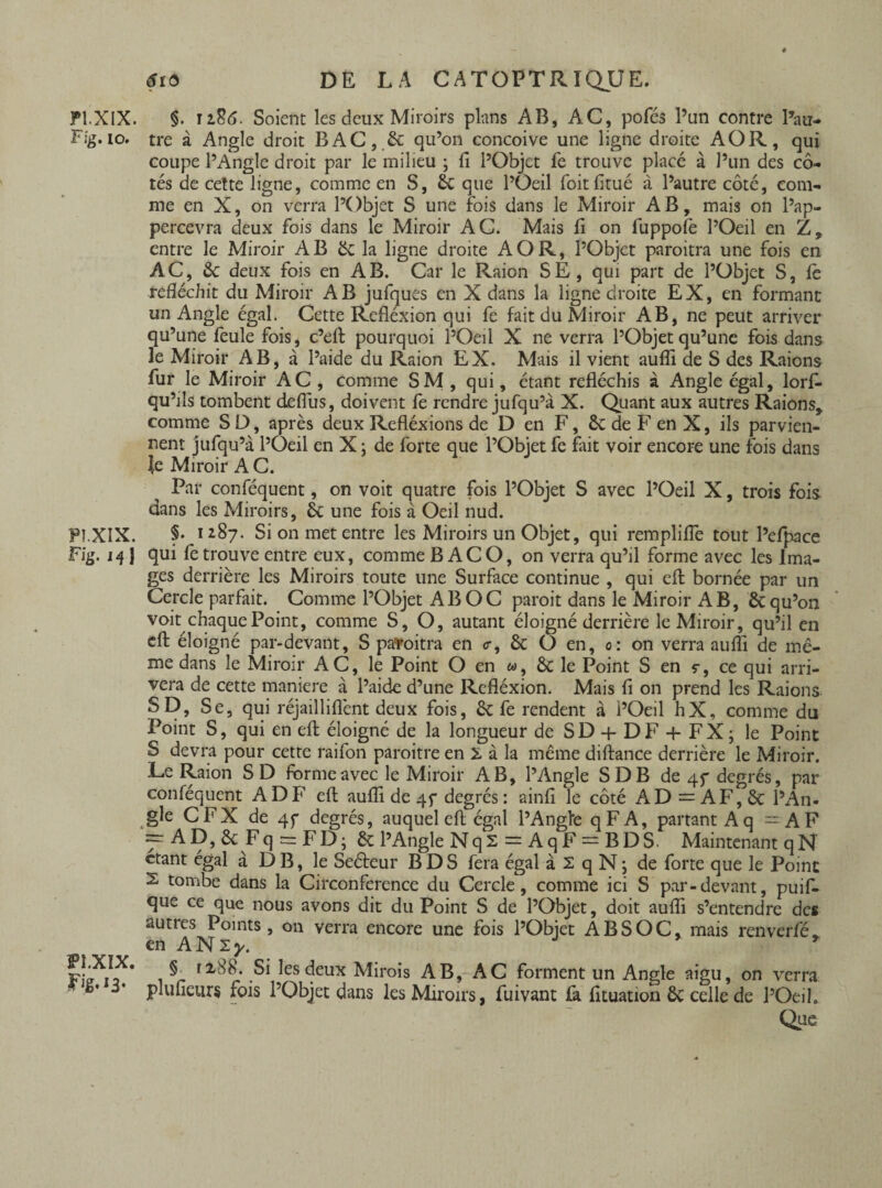 F Ig. io. PI.XIX. Fig. ifj Pî.XIX. Fig.iB* tfid DE LA CATOPTRIQUE. tre à Angle droit BAC, & qu’on conçoive une ligne droite AO R, qui coupe l’Angle droit par le milieu ; fi l’Objet fe trouve placé à l’un des cô¬ tés de cette ligne, comme en S, £c que l’Oeil foitlitué à l’autre côté, com¬ me en X, on verra l’Objet S une fois dans le Miroir AB, mais on l’ap- percevra deux fois dans le Miroir AC. Mais fi on fuppolè l’Oeil en Z, entre le Miroir AB ëc la ligne droite A O R, l’Objet paroitra une fois en AC, 2c deux fois en AB. Car le Raion SE, qui part de l’Objet S, le réfléchit du Miroir AB jufques en X dans la ligne droite EX, en formant un Angle égal. Cette Refléxion qui fe fait du Miroir AB, ne peut arriver qu’une feule fois, c’efi; pourquoi l’Oeil X ne verra l’Objet qu’une fois dans le Miroir AB, à l’aide du Raion EX. Mais il vient aufîi de S des Raions fur le Miroir AC , comme SM , qui, étant réfléchis à Angle égal, lorfi- qu’ils tombent defius, doivent fe rendre jufqu’à X. Quant aux autres Raions, comme S D, après deux Refléxions de D en F, ôc de F en X, ils parvien¬ nent jufqu’à l’Oeil en X ; de forte que l’Objet fe fait voir encore une fois dans Je Miroir AC. Par conféquent, on voit quatre fois l’Objet S avec l’Oeil X, trois fois dans les Miroirs, ôc une fois à Oeil nud. §. 1287. Si on met entre les Miroirs un Objet, qui remplifie tout l’efpace qui fe trouve entre eux, comme B AC O, on verra qu’il forme avec les Ima¬ ges derrière les Miroirs toute une Surface continue , qui efl: bornée par un Cercle parfait. Comme l’Objet AB OC paroit dans le Miroir AB, & qu’on voit chaque Point, comme S, O, autant éloigné derrière le Miroir, qu’il en efl: éloigné par-devant, S patoitra en <r, & O en, 0: on verra aufli de mê¬ me dans le Miroir AC, le Point O en «, & le Point S en ç, ce qui arri¬ vera de cette maniéré à l’aide d’une Refléxion. Mais fi on prend les Raions SD, Se, qui réjailliflènt deux fois, & fe rendent à l’Oeil hX, comme du Point S, qui en efl: éloigné de la longueur de SD + DF + FX; le Point S devra pour cette raifon paroitre en à à la même diftance derrière le Miroir. Le Raion SD forme avec le Miroir AB, l’Angle SDB de 45* degrés, par conféquent ADF efl: aufli de 45* degrés: ainfi le côté AD = AF, ôc l’An¬ gle CFX de 4f degrés, auquel efl; égal l’Angle qFA, partant Aq =AF =rAD,&Fq = FD; & l’Angle Nq2 = AqF = BDS. Maintenant q N étant égal à D B, le Seéteur B DS fera égal à 2 qN; de forte que le Point 2 tombe dans la Circonférence du Cercle, comme ici S par-devant, puif- que ce que nous avons dit du Point S de l’Objet, doit aufli s’entendre des autres Points, on verra encore une fois l’Objet A BS OC, mais renverfé* en ANzy. J * § ti88. Si les deux Mirois AB, AC forment un Angle aigu, on verra plufleurs fois l’Objet dans les Miroirs, fuivant fil fituation ôc celle de l’Oeil. Que