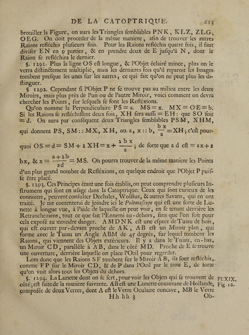 brouiller la Figure, on aura les Triangles femblables PNK, KL Z, Z LG, OEG. On doit procéder de la même maniéré, afin de trouver les autres Raions réfléchis plufieurs fois. Pour les Raions réfléchis quatre fois, il faut divifèr E N en 9 parties, 6c en prendre deux de E jufqu’à N , dont le Raion fe réfléchira le dernier. §. 12.p1. Plus la ligne OS efl: longue, 6c l’Objet éclairé mince, plus on le verra diftinétement multiplié, mais les dernieres fois qu’il reparoit les Images' tombent prefque les unes fur les autres, ce qui fait qu’on ne peut plus les di- ftinguer. § 12.92. Cependant fi l’Objet P ne fe trouve pas au milieu entre les deux Miroirs, mais plus près de l’un ou de l’autre Miroir, voici comment on devra chercher les Points, fur lefquels le font les Réflexions. Qu’on nomme la Perpendiculaire P S = a. MS = x. M X = O E = b* Si les Raions le refléchiflènt deux fois, XH fera aufli = EH : que S O foit = d. On aura par conféquent deux Triangles femblables PSM, XHM, b x qui donnent PS, SM:: MX, XH, ou a, x :: b, —= XHj c’efl: pour¬ quoi OS —d — SM 4- 2 XH — x + 34- 2b x a de forte que ad efl: = a x + z bx, 6c x ad = M S. On pourra trouver de la même manière les Points d’un plus grand nombre de Refléxions, en quelque endroit que l’Objet P puifc fe être placé. §. 12.9$. Ces Principes étantune fois établis, onpeut comprendre plufieurs In- flrumens qui font en ufage dans la Catoptrique-. Ceux qui font curieux de les connoitre, peuvent confulter Dechales, Wolfius, 6cautres Savans, qui en ont traité. Je me contenterai de joindre ici le Polemofcope qui efl: une forte de Lu¬ nette à longue vue, à l’aide de laquelle on peut voir, en fe tenant derrière les Retranchemens, tout ce que fait l’Ennemi au - dehors, fans que l’on foit pour cela expofé au moindre danger. A M D N K efl: une efpece deTuiau de bois, qui efl ouvert par-devant proche de AK, AB efl un Miroir plan, qui forme avec le Tuiau un Angle ABM de 45* degrés, fur lequel tombent les Raions, qui viennent des Objets extérieurs. Il y a dans le Tuiau, en-bas, un Miroir CD, parallèle à AB, dans le côté MD. Proche de E fe trouve une ouverture, derrière laquelle on place l’Oeil pour regarder. Lors donc que les Raions S F tombent fur le Miroir A B, ils font réfléchis,, comme F P fur le Miroir CD, 6c de P dans l’Oeil par le trou E, de iorte qu’on voit alors tous les Objets du dehors. §. 12.94. La Lunette dont on fe fert, pourvoir les Objets qui fe trouvent de côté ; efl faite.de la maniéré fuivante. AB efl une Lunette commune de Hollande, compofée de deux Verres, dont A efl le Verre Oculaire concave, MB le Verre ‘ Hh hh } Ob~ Pî.XfX. Fig 16.