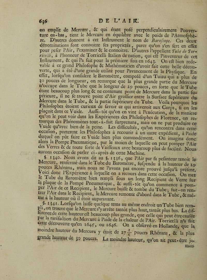 on emplit de Mercure, 6c qui étant pofé perpendiculairement l’ouver¬ ture en-bas r tient le Mercure en équilibre avec le poids de l’Atmofphè- D’autres donnent à cet Inftrument le nom de Barofcope. Ces deux re dénominations font connoitre fes propriétés, parce qu’on s’en fert en effet pour peler l’Air, l’examiner & le connoitre. D’autres l’appellent Tube de Tor- ricelli, à l’honneur de Torricelli Italien de nation, qui eit l’inventeur de cet Inftrument, 6c qui l’a fait pour la première fois en 1643. On eft bien rede¬ vable à ce grand Philofophe 6c Mathématicien d’avoir fait cette belle décou¬ verte, qui a été d’une grande utilité pour l’avancement de la Phylique. En effet, lorfqu’on confidere le Baromètre, compolé d’un Tuiau qui a plus de 30 pouces de longueur, on remarque que la plus grande partie du Mercure- n’occupe dans le Tube que la longeur de zp pouces, en forte que le Tube étant beaucoup plus long êc ne contenant point de Mercure dans la partie fu~ périeure, il ne fe trouve point d’Air greffier entre la Surface fupérieure du- Mercure dans^ le Tube, & la partie fupérieure du Tube. Voila pourquoi les. Philofophes étoient curieux de lavoir ce qui arriverait aux Corps, fi on les. plaçoit dans ce Vuide. Auffi- tôt qu’on en vint à l’exécution, de k maniéré qu’on le peut voir dans les Expériences des Philofophes de Florence, on re¬ marqua des Phénomènes tout-à-fait furprenans, mais on ne put produire ce Vuide qu avec bien de la peine. Les difficultés, qu’on rencontra dans cette occafion, portèrent les Philofophes à recourir à un autre expédient, à l’aide duquel'on pût faire ce Vuide bien plus commodément. On imagina donc alors la Pompe Pneumatique, par le moien de laquelle on peut pomper l’Air des Verres 6c de toute forte de Vailfeaux avec beaucoup plus de facilité. Nous aurons occafion de parler ci-après de cette Machine. §• 1340. Nous avons dit au §. que l’Air par fa pelanteur tenoit le Mercure, renfermé dans le Tube du Baromètre, fufpendu à la hauteur de zt> pouces Rhénans, mais nous ne l’avons pas encore prouvé jufqu’à préfent Voici donc l’Expérience à laquelle on a recours dans cette occafion. On met le JTube du Baromètre bien rempli fous un long Récipient de Verre fur la plaque de la Pompe Pneumatique, 6c auffi-tôt qu’on commence à pom- per 1 Air de ce Récipient, le Mercure baillé 6c tombe du Tube • fait-on ren¬ trer 1 Air dans le Récipient, le Mercure remonte d’abord dans le Tube, 6c mê¬ me a la hauteur ou il étoit auparavant. J’ 1 Lorfqu’on kille quelque tems au même endroit un Tube bien rem¬ pli, on trouve que le Mercure s’y arrête tantôt plus haut, tantôt plus bas. Ladif- haÎJteï!ieft beai!c1°UÇ plus §rande’ ffue celle ffui Peut être eau fée L JVa efa£tl0n du Mercure a l’aide de la chaleur de l’Air. Torricelli n’a fait cette decouverte qu’en itf4f, ou 1646. On a obfervé en Hollande, que la moindre hauteur du Mercure y étoit de 27pouces Rhénans, 6c la plus grande hauteur de $p pouces, La moindre hauteur, qu’on ait peut-être ja¬ mais.