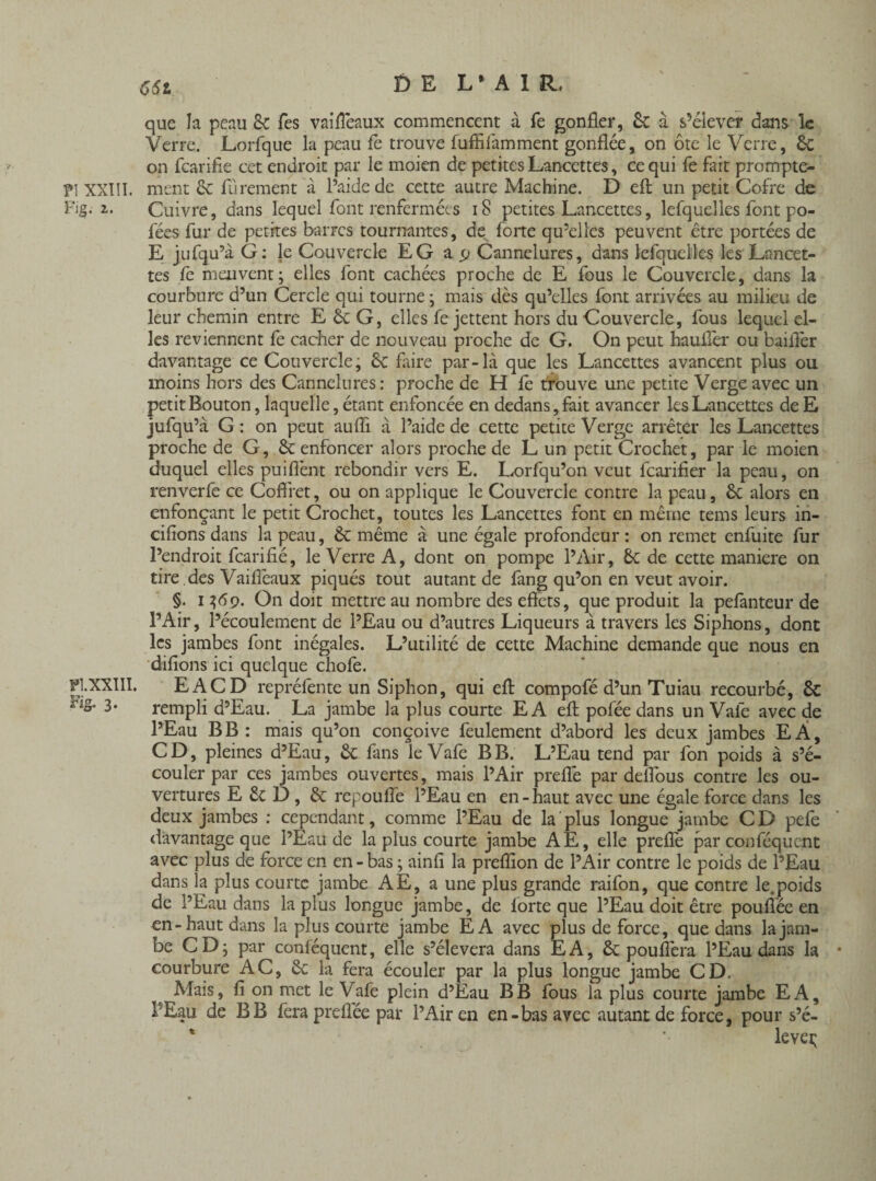 661 que la peau 8c Tes vaiffeaux commencent à Te gonfler, 8c à s’élever dans le Verre. Lorfque la peau fè trouve fuffifamment gonflée, on ôte le Verre, Sc on fearifie cet endroit par le moien de petites Lancettes, ce qui fe fait prompte- ?\ XXIÎI. ment & fürement à l’aide de cette autre Machine. D eft un petit Cofre de Fig. 2. Cuivre, dans lequel font renfermées iS petites Lancettes, lefquelies font po- fées fur de petites barres tournantes, de forte qu’elles peuvent être portées de E jufqu’à G: le Couvercle EG a p Cannelures, dans lefquelies les Lancet¬ tes fe meuvent; elles font cachées proche de E fous le Couvercle, dans la courbure d’un Cercle qui tourne ; mais dès qu’elles font arrivées au milieu de leur chemin entre E 8c G, elles fe jettent hors du Couvercle, fous lequel el¬ les reviennent fe cacher de nouveau proche de G. On peut hauffer ou bailler davantage ce Couvercle; 8c faire par-là que les Lancettes avancent plus ou moins hors des Cannelures : proche de H fe trouve une petite Verge avec un petit Bouton, laquelle, étant enfoncée en dedans, fait avancer les Lancettes deE jufqu’à G : on peut auffi. à l’aide de cette petite Verge arrêter les Lancettes proche de G, 8k enfoncer alors proche de L un petit Crochet, par le moien duquel elles puiflènt rebondir vers E. Lorfqu’on veut fearifier la peau, on renverlê ce Coffret, ou on applique le Couvercle contre la peau, 8c alors en enfonçant le petit Crochet, toutes les Lancettes font en même tems leurs in- cifions dans la peau, 8c même à une égale profondeur: on remet enfuite fur l’endroit fearifié, le Verre A, dont on pompe l’Air, 8c de cette maniéré on tire des Vaiffeaux piqués tout autant de fang qu’on en veut avoir. §. 1369. On doit mettre au nombre des effets, que produit la pefanteur de l’Air, l’écoulement de l’Eau ou d’autres Liqueurs à travers les Siphons, dont les jambes font inégales. L’utilité de cette Machine demande que nous en difions ici quelque chofe. Pl.XXIII. EACD repréfente un Siphon, qui eff compofé d’un Tuiau recourbé, 8c 3* rempli d’Eau. La jambe la plus courte EA eft poféedans un Vafe avec de l’Eau B B : mais qu’on conçoive feulement d’abord les deux jambes EÂ, CD, pleines d’Eau, 8c fans le Vafe B B. L’Eau tend par fon poids à s’é¬ couler par ces jambes ouvertes, mais l’Air preflé par deffous contre les ou¬ vertures E 8c D, 8c repouffe l’Eau en en-haut avec une égale force dans les deux jambes : cependant, comme l’Eau de la plus longue jambe CD pefe davantage que l’Eau de la plus courte jambe AE, elle preflè par conféqucnt avec plus de force en en - bas ; ainft la preflion de l’Air contre le poids de l’Eau dans la plus courte jambe AE, a une plus grande raifon, que contre le.poids de l’Eau dans la plus longue jambe, de forte que l’Eau doit être pouftêe en en-haut dans la plus courte jambe EA avec plus de force, que dans la jam¬ be CD; par conféquent, elle s’élèvera dans EA, & pou fiera l’Eau dans la courbure AC, 8c la fera écouler par la plus longue jambe CD. Mais, fi on met le Vafe plein d’Eau B B fous la plus courte jambe E A, PEau de B B fera preffée par l’Air en en-bas avec autant de force, pour s’é- * '• levei;