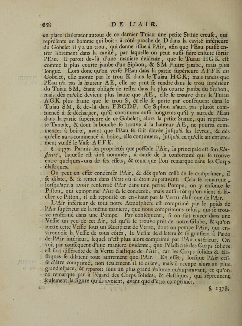 ©n place feulement autour de ce dernier Tuiau une petite Statue creufe, qui repréfente un homme qui boit : à côté proche de D dans la cavité inférieure du Gobelet il y a un trou, cjuidonne ilfue à.l’Air, afin, que l’Eau puiffe en¬ trer librement dans la cavité y par laquelle on peut aufli faire enluite fortir l’Eau. 11 paroit de-là d’une maniéré évidente, que le Tuiau HGK eft comme la plus courte jambe d’un Siphon, &: SM l’autre jambe, mais plus longue. Lors donc qu’on verfe l’Eau dans la partie fupérieure A F F E du Gobelet, elle monte par le trou K dans le Tuiau HGK; mais tandis que l’Eau n’a pas la hauteur AE, elle ne peut fe rendre dans le trou fupérieur du Tuiau SM, étant obligée de refter dans la plus courte jambe du Siphon ; mais dès qu’elle devient plus haute que AE, elle & trouve dans le Tuiau AGK plus haute que le trou S, Scelle fe porte par conféqucnt dans le Tuiau SM, Sc de-là dans FB.CDF. Ge Siphon n’aura pas plutôt com¬ mencé à fe décharger, qu’il continuera aufti longtems qu’il y aura de l’Eau dans la partie fupérieure de ce Gobelet ; alors la petite Statue,, qui repréfen¬ te Tantale, Sc dont la bouche fe trouve à la hauteur AE, ne pourra com¬ mencer à boire , avant que l’Eau fe foit élevée jufqu’à fes levres , Sc dès qu’elle aura commencé à boirey elle continuera, jufqu’à ce.qu’elle ait entière¬ ment vuidé le Vafe A F F E. §. 1577. Parmis les propriétés que poffcde l’Air, la principale eft fon Ela- Jjiciié, laquelle eft ainfi nommée, à caufe de la conformité qui fe trouve entre quelques-uns de fes. effets, ôc ceux que l’on remarque dans les Corps éhftiques» On peut en effet condenfer l’Air, Sc dès qu’on ceffe de fe comprimer, il fe dilate, Sc fe remet dans l’état cù il étoit auparavant. Cela fe remarque lorfqu’apr's avoir renfermé l’Air dans une petite Pompe, on y enfonce le Pifton, qui comprime l’Air . & le ccndenfe; mais aufti-tôt qu’on vient à lâ¬ cher ce Pifton, il eft repoufté en en-haut par k Vertu élaftique de l’Air. L’Air inférieur de tout notre Atmofphère eft comprimé par le poids de l’Air fupérieur de la même maniéré, que nous comprimons celui, qui fê trou¬ ve renfermé: dans une Pompe. Par conlëquent, fi on fait entrer dans une Veftie un peu de cet Air, tel qu’il fe trouve près de notre Globe, & qu’on mette cette Veftie fous un Recipiënt de Verre, dont on pompe l’Air, qui en¬ vironnait la Veftie de tous côtés, la Veftie fe dilatera & fe gonflera à l’aide de l’Air intérieur, lequel n’eft plus, alors comprimé par l’Air extérieur. On voit par couféquent d’une maniéré évidente, que l’ékfticité des Corps folides eft fort différente de la Vertu élaftique de l’Air, car les Corps folides & éla- ftiques fe dilatent tout autrement que l’Air. En effet., lorfque l’Air cef¬ fe d’être comprimé, non feulement il, fe dilate, mais il occupe alors un plus grand efpace, & reparoit fous un plus grand volume qu’auparavant, ce qu’on- ne remarque par a l’égard des Corps folides, Ôc élaftiques, qui réprennent, feulement la figure qu’ils avoient, avant que d’ètre comprimés.. $* 13784